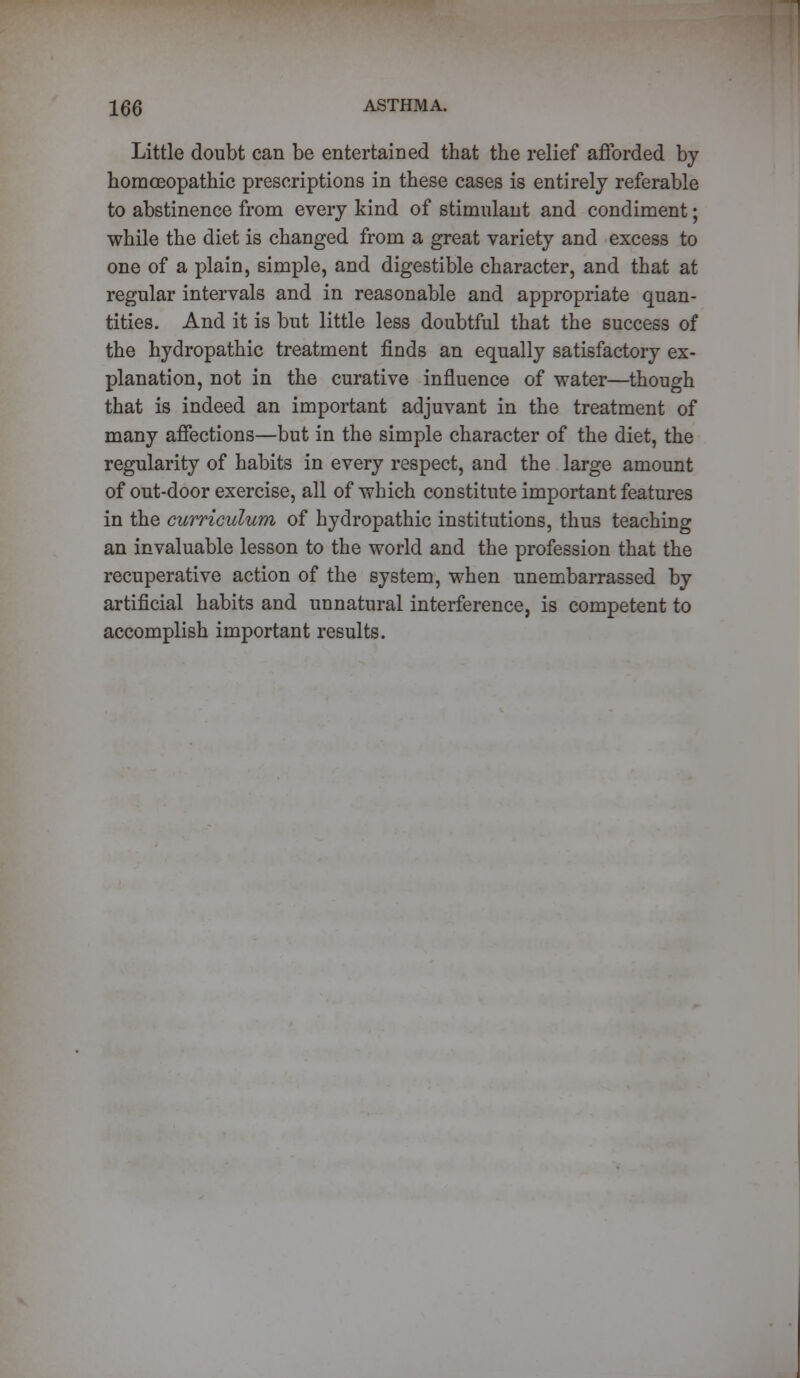 Little doubt can be entertained that the relief afforded by homoeopathic prescriptions in these cases is entirely referable to abstinence from every kind of stimulant and condiment; while the diet is changed from a great variety and excess to one of a plain, simple, and digestible character, and that at regular intervals and in reasonable and appropriate quan- tities. And it is but little less doubtful that the success of the hydropathic treatment finds an equally satisfactory ex- planation, not in the curative influence of water—though that is indeed an important adjuvant in the treatment of many affections—but in the simple character of the diet, the regularity of habits in every respect, and the large amount of out-door exercise, all of which constitute important features in the curriculum of hydropathic institutions, thus teaching an invaluable lesson to the world and the profession that the recuperative action of the system, when unembarrassed by artificial habits and unnatural interference, is competent to accomplish important results.