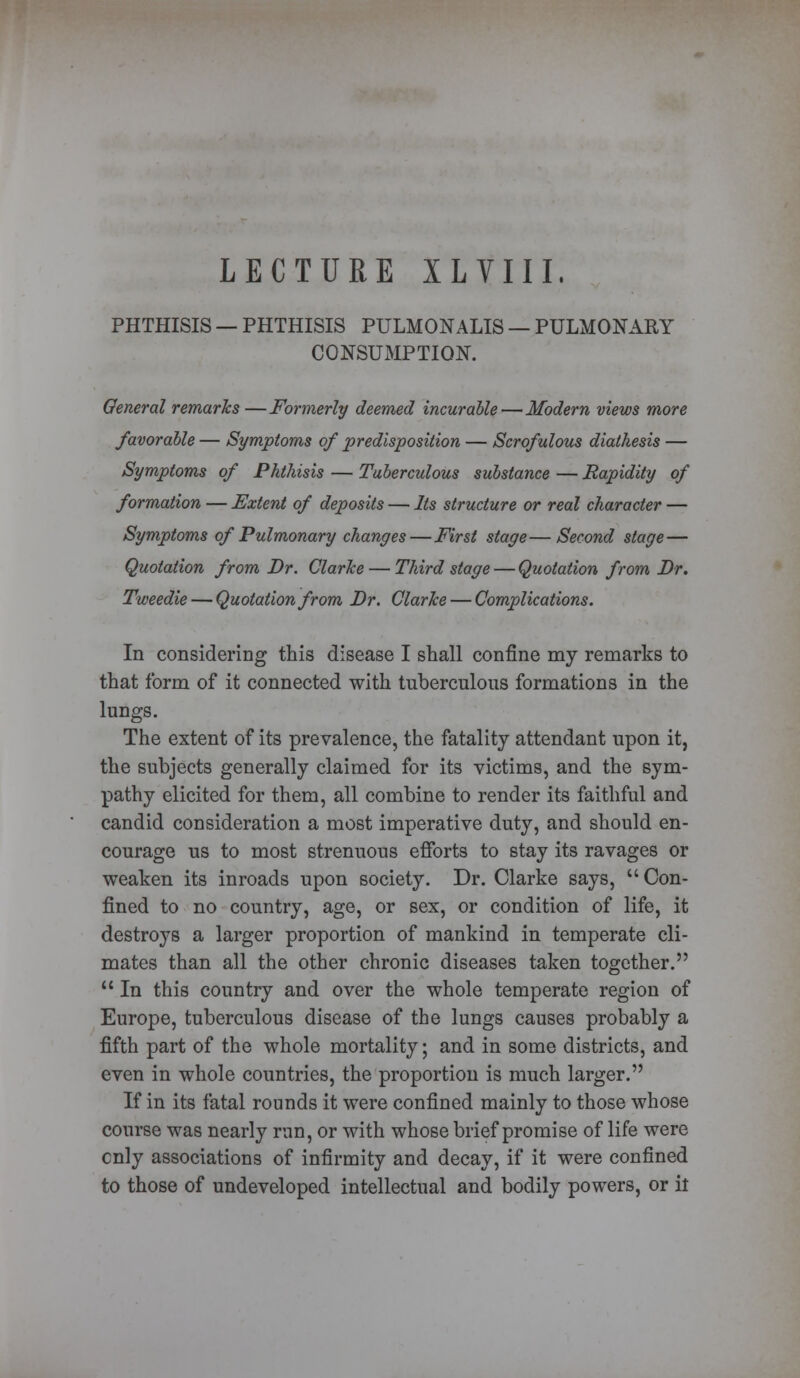 LECTURE XLVIII. PHTHISIS — PHTHISIS PULMONALIS — PULMONARY CONSUMPTION. General remarks—Formerly deemed incurable—Modern views more favorable — Symptoms of predisposition — Scrofulous diathesis — Symptoms of Phthisis — Tuberculous substance — Rapidity of formation — Extent of deposits — Its structure or real character — Symptoms of Pulmonary changes—First stage—Second stage— Quotation from Dr. Clarice — Third stage — Quotation from Dr. Tweedie — Quotation from Dr. Clarke — Complications. In considering this disease I shall confine my remarks to that form of it connected with tuberculous formations in the lungs. The extent of its prevalence, the fatality attendant upon it, the subjects generally claimed for its victims, and the sym- pathy elicited for them, all combine to render its faithful and candid consideration a most imperative duty, and should en- courage us to most strenuous efforts to stay its ravages or weaken its inroads upon society. Dr. Clarke says, Con- fined to no country, age, or sex, or condition of life, it destroys a larger proportion of mankind in temperate cli- mates than all the other chronic diseases taken together. 11 In this country and over the whole temperate region of Europe, tuberculous disease of the lungs causes probably a fifth part of the whole mortality; and in some districts, and even in whole countries, the proportion is much larger. If in its fatal rounds it were confined mainly to those whose course was nearly run, or with whose brief promise of life were cnly associations of infirmity and decay, if it were confined to those of undeveloped intellectual and bodily powers, or it