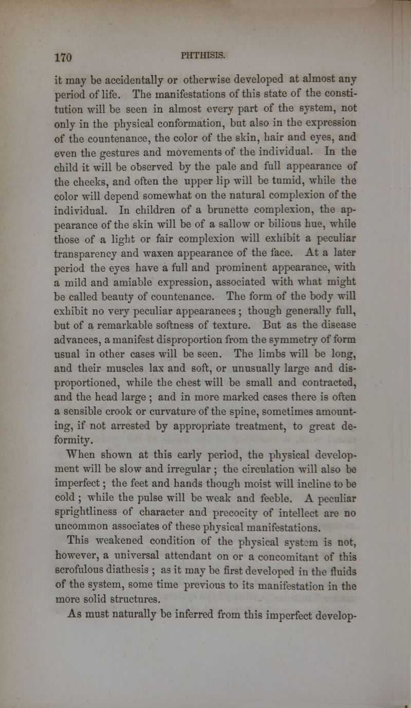 it may be accidentally or otherwise developed at almost any period of life. The manifestations of this state of the consti- tution will be seen in almost every part of the system, not only in the physical conformation, but also in the expression of the countenance, the color of the skin, hair and eyes, and even the gestures and movements of the individual. In the child it will be observed by the pale and full appearance of the cheeks, and often the upper lip will be tumid, while the color will depend somewhat on the natural complexion of the individual. In children of a brunette complexion, the ap- pearance of the skin will be of a sallow or bilious hue, while those of a light or fair complexion will exhibit a peculiar transparency and waxen appearance of the face. At a later period the eyes have a full and prominent appearance, with a mild and amiable expression, associated with what might be called beauty of countenance. The form of the body will exhibit no very peculiar appearances ; though generally full, but of a remarkable softness of texture. But as the disease advances, a manifest disproportion from the symmetry of form usual in other cases will be seen. The limbs will be long, and their muscles lax and soft, or unusually large and dis- proportioned, while the chest will be small and contracted, and the head large ; and in more marked cases there is often a sensible crook or curvature of the spine, sometimes amount- ing, if not arrested by appropriate treatment, to great de- formity. When shown at this early period, the physical develop- ment will be slow and irregular ; the circulation will also be imperfect; the feet and hands though moist will incline to be cold ; while the pulse will be weak and feeble. A peculiar sprightliness of character and precocity of intellect are no uncommon associates of these physical manifestations. This weakened condition of the physical system is not, however, a universal attendant on or a concomitant of this scrofulous diathesis ; as it may be first developed in the fluids of the system, some time previous to its manifestation in the more solid structures. As must naturally be inferred from this imperfect develop-