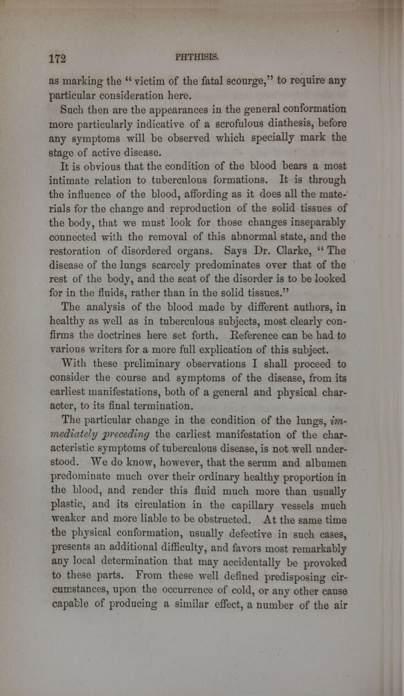 as marking the  victim of the fatal scourge, to require any particular consideration here. Such then are the appearances in the general conformation more particularly indicative of a scrofulous diathesis, before any symptoms will be observed which specially mark the stage of active disease. It is obvious that the condition of the blood bears a most intimate relation to tubercnlous formations. It is through the influence of the blood, affording as it does all the mate- rials for the change and reproduction of the solid tissues of the body, that we must look for those changes inseparably connected with the removal of this abnormal state, and the restoration of disordered organs. Says Dr. Clarke,  The disease of the lungs scarcely predominates over that of the rest of the body, and the seat of the disorder is to be looked for in the fluids, rather than in the solid tissues. The analysis of the blood made by different authors, in healthy as well as in tuberculous subjects, most clearly con- firms the doctrines here set forth. Reference can be had to various writers for a more full explication of this subject. With these preliminary observations I shall proceed to consider the course and symptoms of the disease, from its earliest manifestations, both of a general and physical char- acter, to its final termination. The particular change in the condition of the lungs, im- mediately preceding the earliest manifestation of the char- acteristic symptoms of tuberculous disease, is not well under- stood. We do know, however, that the serum and albumen predominate much over their ordinary healthy proportion in the blood, and render this fluid much more than usually plastic, and its circulation in the capillary vessels much weaker and more liable to be obstructed. At the same time the physical conformation, usually defective in such cases, presents an additional difficulty, and favors most remarkably any local determination that may accidentally be provoked to these parts. From these well defined predisposing cir- cumstances, upon the occurrence of cold, or any other cause capable of producing a similar effect, a number of the air