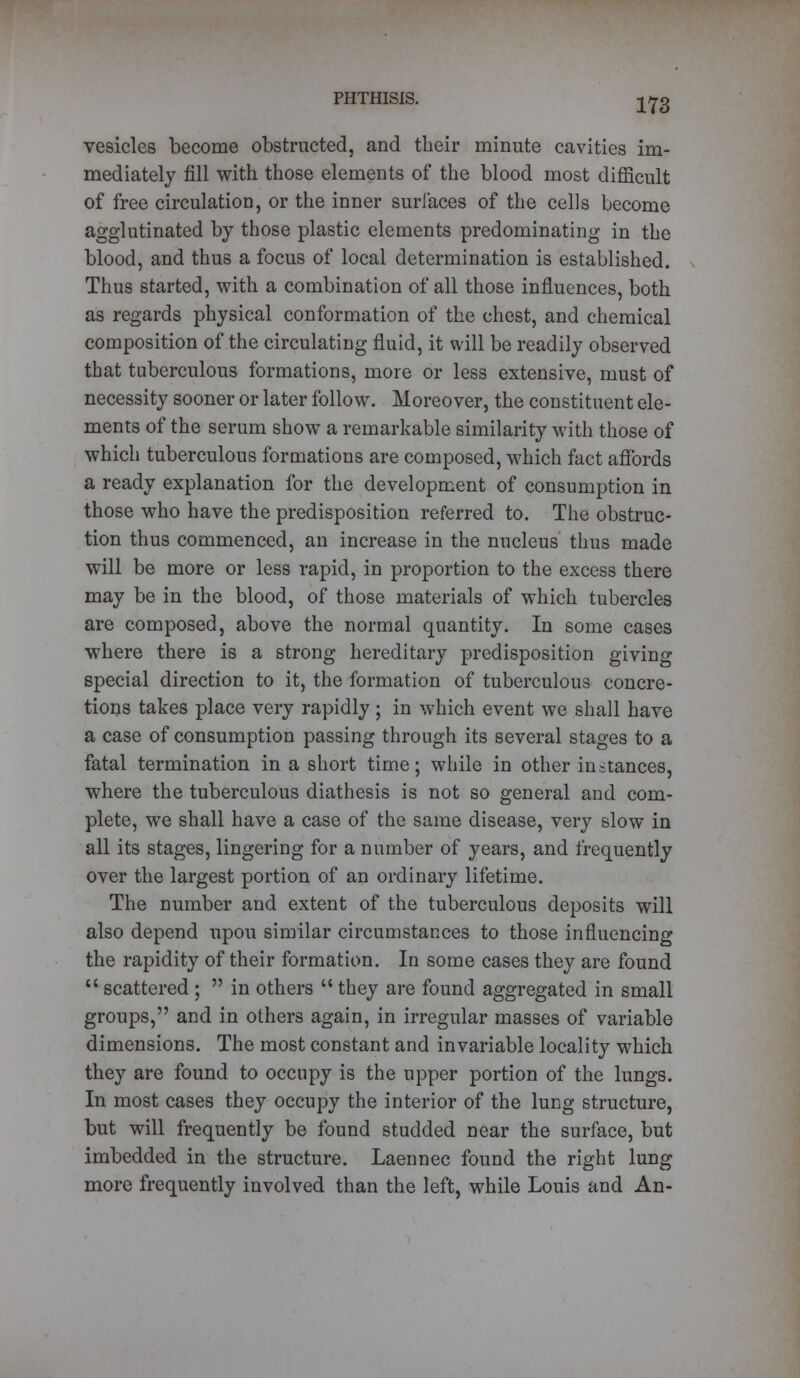 vesicles become obstructed, and their minute cavities im- mediately fill with those elements of the blood most difficult of free circulation, or the inner suri'aces of the cells become agglutinated by those plastic elements predominating in the blood, and thus a focus of local determination is established. Thus started, with a combination of all those influences, both as regards physical conformation of the chest, and chemical composition of the circulating fluid, it will be readily observed that tuberculous formations, more or less extensive, must of necessity sooner or later follow. Moreover, the constituent ele- ments of the serum show a remarkable similarity with those of which tuberculous formations are composed, which fact affords a ready explanation for the development of consumption in those who have the predisposition referred to. The obstruc- tion thus commenced, an increase in the nucleus thus made will be more or less rapid, in proportion to the excess there may be in the blood, of those materials of which tubercles are composed, above the normal quantity. In some cases where there is a strong hereditary predisposition giving special direction to it, the formation of tuberculous concre- tions takes place very rapidly; in which event we shall have a case of consumption passing through its several stages to a fatal termination in a short time; while in other instances, where the tuberculous diathesis is not so general and com- plete, we shall have a case of the same disease, very slow in all its stages, lingering for a number of years, and frequently over the largest portion of an ordinary lifetime. The number and extent of the tuberculous deposits will also depend upou similar circumstances to those influencing the rapidity of their formation. In some cases they are found  scattered;  in others  they are found aggregated in small groups, and in others again, in irregular masses of variable dimensions. The most constant and invariable locality which they are found to occupy is the upper portion of the lungs. In most cases they occupy the interior of the lung structure, but will frequently be found studded near the surface, but imbedded in the structure. Laennec found the right lung more frequently involved than the left, while Louis and An-