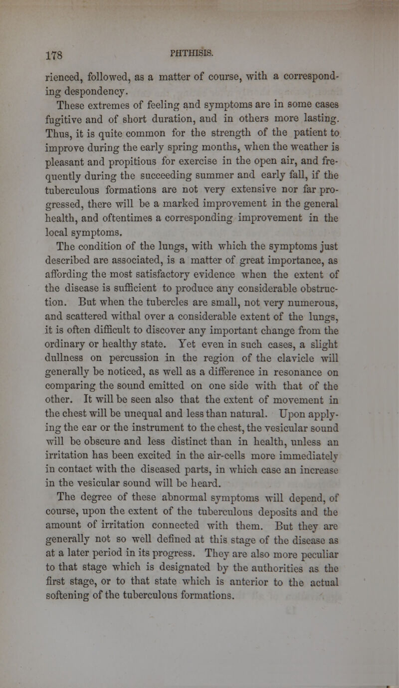 rienced, followed, as a matter of course, with a correspond- ing despondency. These extremes of feeling and symptoms are in some cases fugitive and of short duration, and in others more lasting. Thus, it is quite common for the strength of the patient to improve during the early spring months, when the weather is pleasant and propitious for exercise in the open air, and fre- quently during the succeeding summer and early fall, if the tuberculous formations are not very extensive nor far pro- gressed, there will be a marked improvement in the general health, and oftentimes a corresponding improvement in the local symptoms. The condition of the lungs, with which the symptoms just described are associated, is a matter of great importance, as affording the most satisfactory evidence when the extent of the disease is sufficient to produce any considerable obstruc- tion. But when the tubercles are small, not very numerous, and scattered withal over a considerable extent of the lungs, it is often difficult to discover any important change from the ordinary or healthy state. Yet even in such cases, a slight dullness on percussion in the region of the clavicle will generally be noticed, as well as a difference in resonance on comparing the sound emitted on one side with that of the other. It will be seen also that the extent of movement in the chest will be unequal and less than natural. Upon apply- ing the ear or the instrument to the chest, the vesicular sound will be obscure and less distinct than in health, unless an irritation has been excited in the air-cells more immediately in contact with the diseased parts, in which case an increase in the vesicular sound will be heard. The degree of these abnormal symptoms will depend, of course, upon the extent of the tuberculous deposits and the amount of irritation connected with them. But they are generally not so well defined at this stage of the disease as at a later period in its progress. They are also more peculiar to that stage which is designated by the authorities as the first stage, or to that state which is anterior to the actual softening of the tuberculous formations.