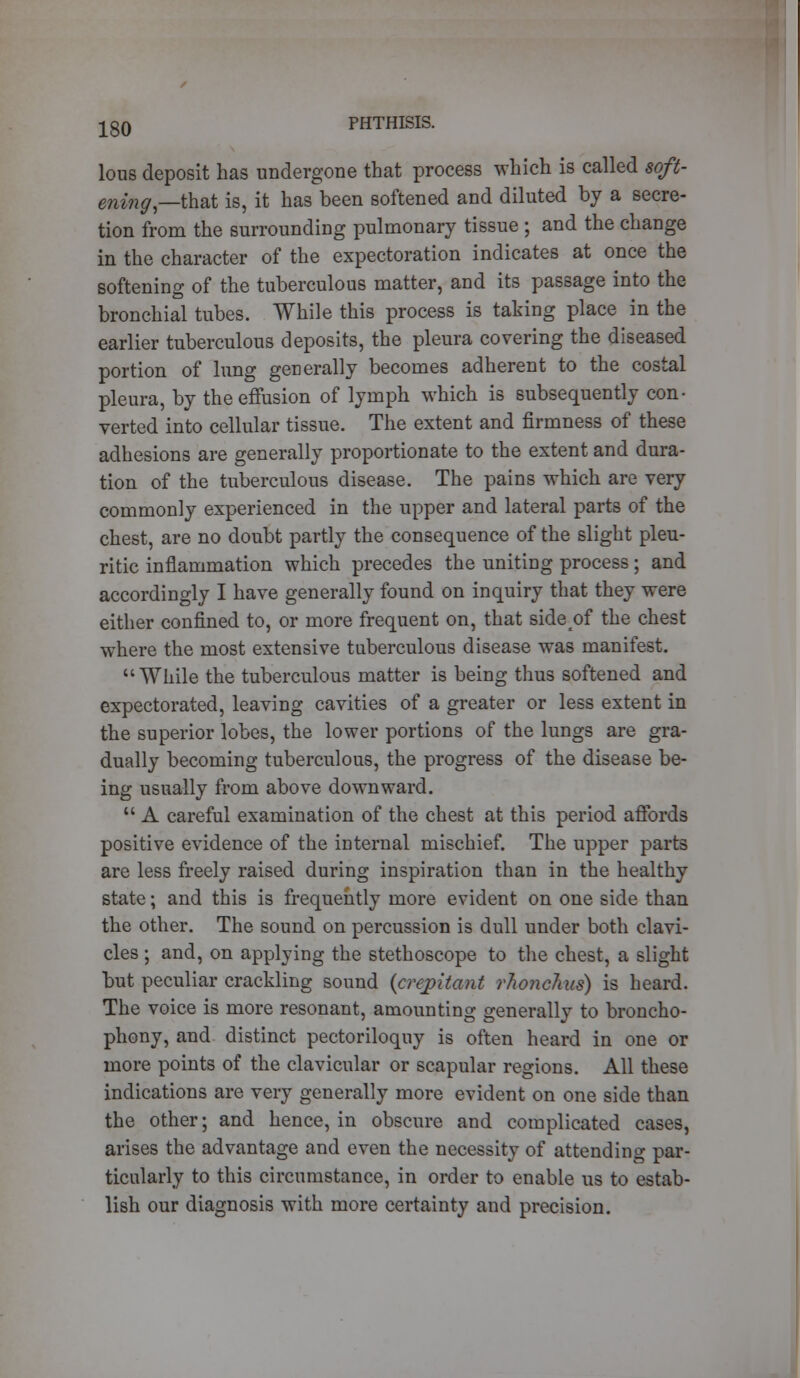 lous deposit has undergone that process which is called soft- ening—th&t is, it has been softened and diluted by a secre- tion from the surrounding pulmonary tissue ; and the change in the character of the expectoration indicates at once the softening of the tuberculous matter, and its passage into the bronchial tubes. While this process is taking place in the earlier tuberculous deposits, the pleura covering the diseased portion of lung generally becomes adherent to the costal pleura, by the effusion of lymph which is subsequently con- verted into cellular tissue. The extent and firmness of these adhesions are generally proportionate to the extent and dura- tion of the tuberculous disease. The pains which are very commonly experienced in the upper and lateral parts of the chest, are no doubt partly the consequence of the slight pleu- ritic inflammation which precedes the uniting process; and accordingly I have generally found on inquiry that they were either confined to, or more frequent on, that side of the chest where the most extensive tuberculous disease was manifest. While the tuberculous matter is being thus softened and expectorated, leaving cavities of a greater or less extent in the superior lobes, the lower portions of the lungs are gra- dually becoming tuberculous, the progress of the disease be- ing usually from above downward.  A careful examination of the chest at this period affords positive evidence of the internal mischief. The upper parts are less freely raised during inspiration than in the healthy state; and this is frequently more evident on one side than the other. The sound on percussion is dull under both clavi- cles ; and, on applying the stethoscope to the chest, a slight but peculiar crackling sound {crepitant rhonclnts) is heard. The voice is more resonant, amounting generally to broncho- phony, and distinct pectoriloquy is often heard in one or more points of the clavicular or scapular regions. All these indications are very generally more evident on one side than the other; and hence, in obscure and complicated cases, arises the advantage and even the necessity of attending par- ticularly to this circumstance, in order to enable us to estab- lish our diagnosis with more certainty and precision.