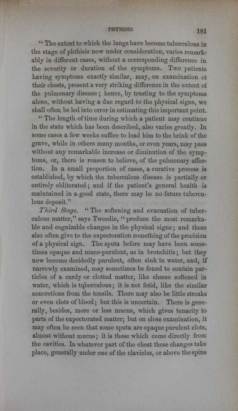  The extent to which the lungs have become tuberculous in the stage of phthisis now under consideration, varies remark- ably in different cases, without a corresponding difference in the severity or duration of the symptoms. Two patients having symptoms exactly similar, may, on examination ot their chests, present a very striking difference in the extent of the pulmonary disease ; hence, by trusting to the symptoms alone, without having a due regard to the physical signs, we shall often be led into error in estimating this important point.  The length of time during which a patient may continue in the state which has been described, also varies greatly. In some cases a few weeks suffice to lead him to the brink of the grave, while in others many months, or even years, may pass without any remarkable increase or diminution of the symp- toms, or, there is reason to believe, of the pulmonary affec- tion. In a small proportion of cases, a curative process is established, by which the tuberculous disease is partially or entirely obliterated; and if the patient's general health is maintained in a good state, there may be no future tubercu- lous deposit. Third Stage.  The softening and evacuation of tuber- culous matter, says Tweedie,  produce the most remarka- ble and cognizable changes in the physical signs ; and these also often give to the expectoration something of the precision of a physical sign. The sputa before may have been some- times opaque and muco-purulent, as in bronchitis; but they now become decidedly purulent, often sink in water, and, if narrowly examined, may sometimes be found to contain par- ticles of a curdy or clotted matter, like cheese softened in water, which is tuberculous; it is not fetid, like the similar concretions from the tonsils. There may also be little streaks or even clots of blood; but this is uncertain. There is gene- rally, besides, more or less mucus, which gives tenacity to parts of the expectorated matter; but on close examination, it may often be seen that some sputa are opaque purulent clots, almost without mucus; it is these which come directly from the cavities. In whatever part of the chest these changes take place, generally under one of the clavicles, or above the spine