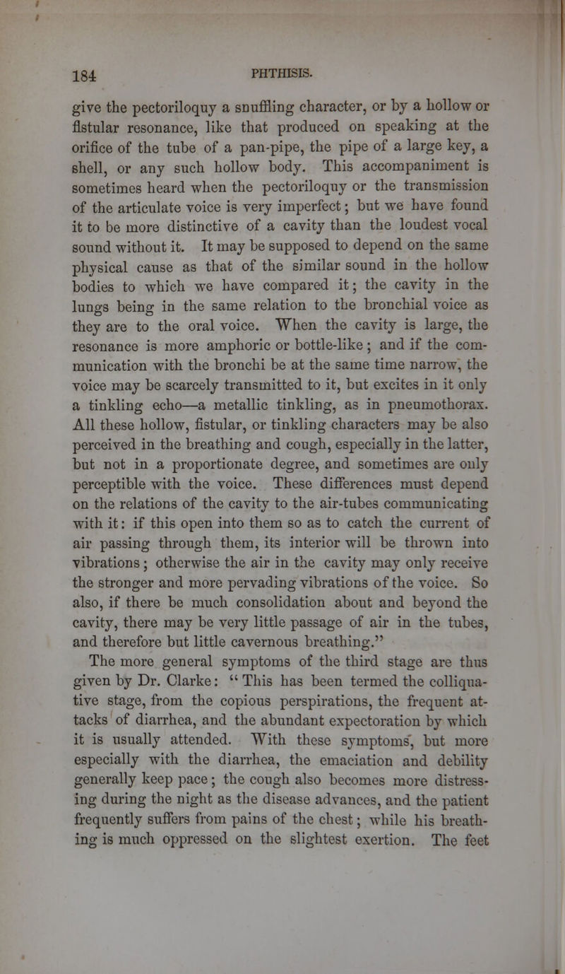 give the pectoriloquy a snuffling character, or by a hollow or flstular resonance, like that produced on speaking at the orifice of the tube of a pan-pipe, the pipe of a large key, a shell, or any such hollow body. This accompaniment is sometimes heard when the pectoriloquy or the transmission of the articulate voice is very imperfect; but we have found it to be more distinctive of a cavity than the loudest vocal sound without it. It may be supposed to depend on the same physical cause as that of the similar sound in the hollow bodies to which we have compared it; the cavity in the lungs being in the same relation to the bronchial voice as they are to the oral voice. When the cavity is large, the resonance is more amphoric or bottle-like ; and if the com- munication with the bronchi be at the same time narrow, the voice may be scarcely transmitted to it, but excites in it only a tinkling echo—a metallic tinkling, as in pneumothorax. All these hollow, fistular, or tinkling characters may be also perceived in the breathing and cough, especially in the latter, but not in a proportionate degree, and sometimes are only perceptible with the voice. These differences must depend on the relations of the cavity to the air-tubes communicating with it: if this open into them so as to catch the current of air passing through them, its interior will be thrown into vibrations; otherwise the air in the cavity may only receive the stronger and more pervading vibrations of the voice. So also, if there be much consolidation about and beyond the cavity, there may be very little passage of air in the tubes, and therefore but little cavernous breathing. The more general symptoms of the third stage are thus given by Dr. Clarke:  This has been termed the colliqua- tive stage, from the copious perspirations, the frequent at- tacks of diarrhea, and the abundant expectoration by which it is usually attended. With these symptoms', but more especially with the diarrhea, the emaciation and debility generally keep pace; the cough also becomes more distress- ing during the night as the disease advances, and the patient frequently suffers from pains of the chest; while his breath- ing is much oppressed on the slightest exertion. The feet