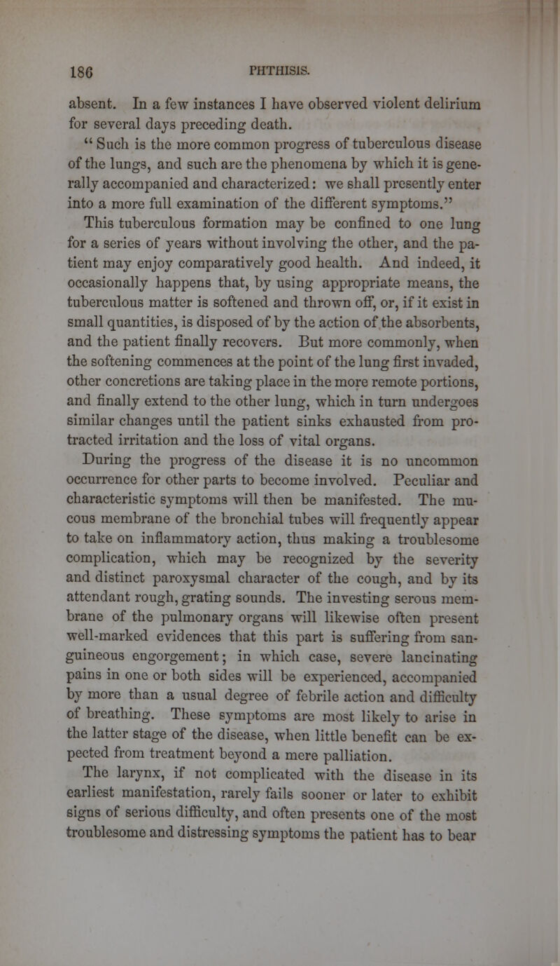 absent. In a few instances I have observed violent delirium for several days preceding death.  Such is the more common progress of tuberculous disease of the lungs, and such are the phenomena by which it is gene- rally accompanied and characterized: we shall presently enter into a more full examination of the different symptoms. This tuberculous formation may be confined to one lung for a series of years without involving the other, and the pa- tient may enjoy comparatively good health. And indeed, it occasionally happens that, by using appropriate means, the tuberculous matter is softened and thrown off, or, if it exist in small quantities, is disposed of by the action of the absorbents, and the patient finally recovers. But more commonly, when the softening commences at the point of the lung first invaded, other concretions are taking place in the more remote portions, and finally extend to the other lung, which in turn undergoes similar changes until the patient sinks exhausted from pro- tracted irritation and the loss of vital organs. During the progress of the disease it is no uncommon occurrence for other parts to become involved. Peculiar and characteristic symptoms will then be manifested. The mu- cous membrane of the bronchial tubes will frequently appear to take on inflammatory action, thus making a troublesome complication, which may be recognized by the severity and distinct paroxysmal character of the cough, and by its attendant rough, grating sounds. The investing serous mem- brane of the pulmonary organs will likewise often present well-marked evidences that this part is suffering from san- guineous engorgement; in which case, severe lancinating pains in one or both sides will be experienced, accompanied by more than a usual degree of febrile action and difficulty of breathing. These symptoms are most likely to arise in the latter stage of the disease, when little benefit can be ex- pected from treatment beyond a mere palliation. The larynx, if not complicated with the disease in its earliest manifestation, rarely fails sooner or later to exhibit signs of serious difficulty, and often presents one of the most troublesome and distressing symptoms the patient has to bear