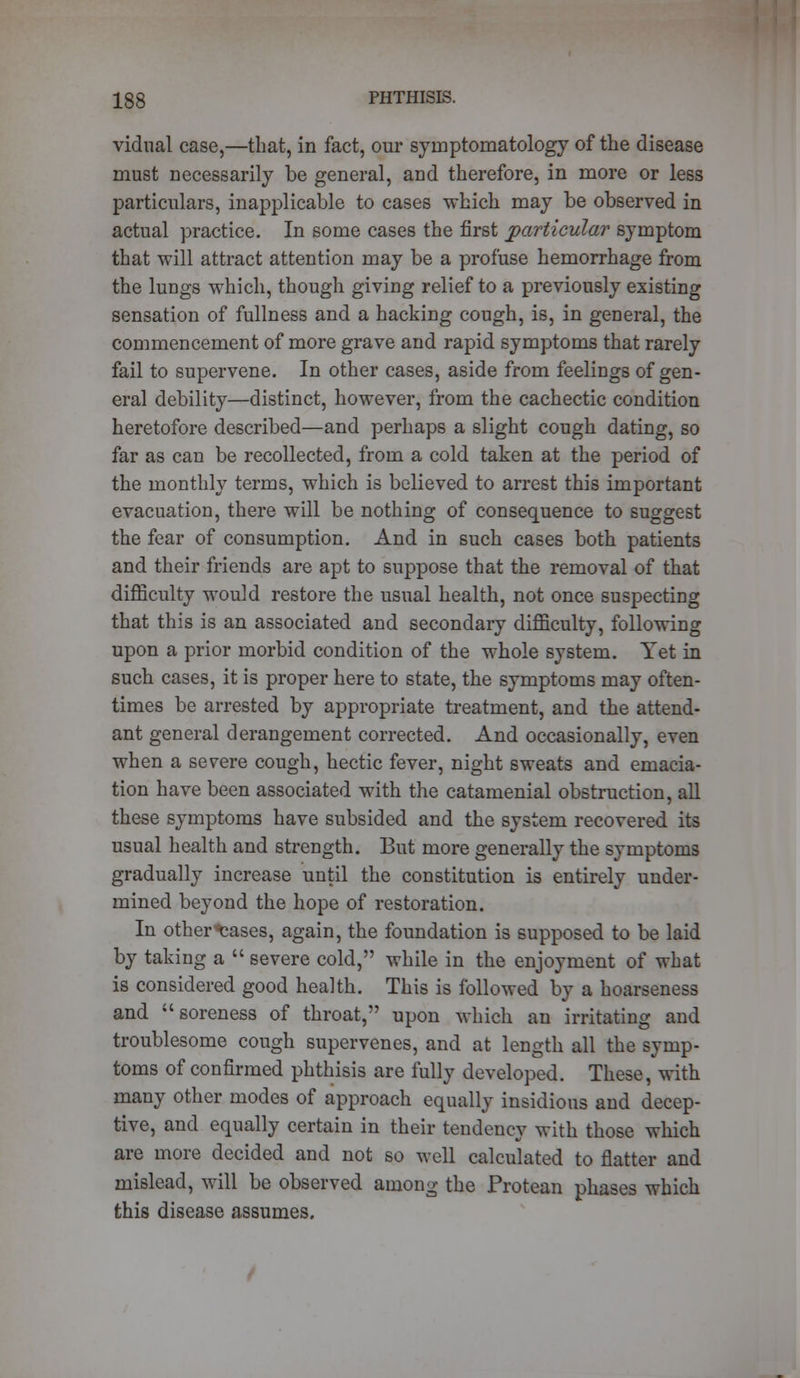 vidual case,—that, in fact, our symptomatology of the disease must necessarily be general, and therefore, in more or less particulars, inapplicable to cases which may be observed in actual practice. In some cases the first particular symptom that will attract attention may be a profuse hemorrhage from the lungs which, though giving relief to a previously existing sensation of fullness and a hacking cough, is, in general, the commencement of more grave and rapid symptoms that rarely fail to supervene. In other cases, aside from feelings of gen- eral debility—distinct, however, from the cachectic condition heretofore described—and perhaps a slight cough dating, so far as can be recollected, from a cold taken at the period of the monthly terms, which is believed to arrest this important evacuation, there will be nothing of consequence to suggest the fear of consumption. And in such cases both patients and their friends are apt to suppose that the removal of that difficulty would restore the usual health, not once suspecting that this is an associated and secondary difficulty, following upon a prior morbid condition of the whole system. Yet in such cases, it is proper here to state, the symptoms may often- times be arrested by appropriate treatment, and the attend- ant general derangement corrected. And occasionally, even when a severe cough, hectic fever, night sweats and emacia- tion have been associated with the catamenial obstruction, all these symptoms have subsided and the system recovered its usual health and strength. But more generally the symptoms gradually increase until the constitution is entirely under- mined beyond the hope of restoration. In other ^ases, again, the foundation is supposed to be laid by taking a  severe cold, while in the enjoyment of what is considered good health. This is followed by a hoarseness and soreness of throat, upon which an irritating and troublesome cough supervenes, and at length all the symp- toms of confirmed phthisis are fully developed. These, with many other modes of approach equally insidious and decep- tive, and equally certain in their tendency with those which are more decided and not so well calculated to flatter and mislead, will be observed among the Protean phases which this disease assumes.