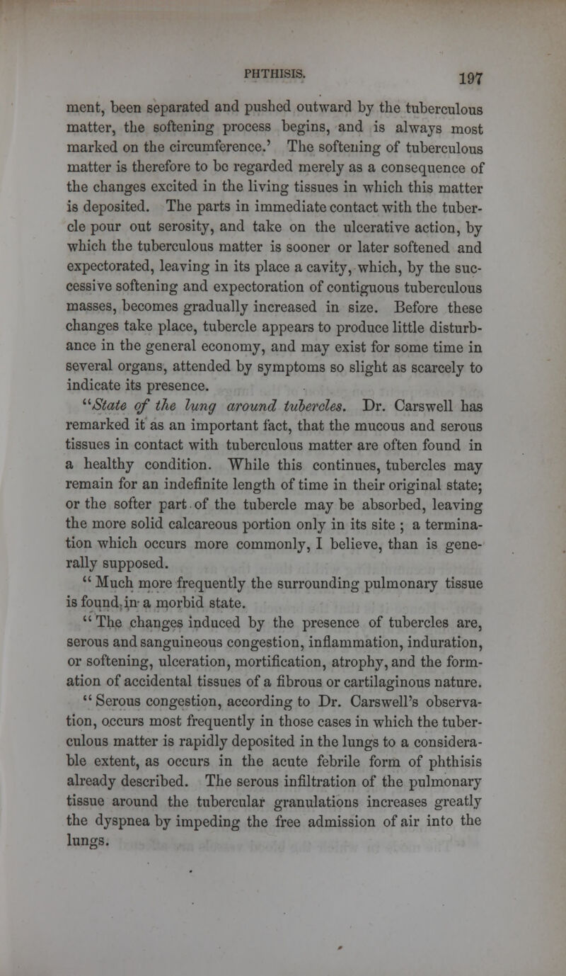 ment, been separated and pushed outward by the tuberculous matter, the softening process begins, and is always most marked on the circumference.' The softening of tuberculous matter is therefore to be regarded merely as a consequence of the changes excited in the living tissues in which this matter is deposited. The parts in immediate contact with the tuber- cle pour out serosity, and take on the ulcerative action, by which the tuberculous matter is sooner or later softened and expectorated, leaving in its place a cavity, which, by the suc- cessive softening and expectoration of contiguous tuberculous masses, becomes gradually increased in size. Before these changes take place, tubercle appears to produce little disturb- ance in the general economy, and may exist for some time in several organs, attended by symptoms so slight as scarcely to indicate its presence. State of the lung around tubercles. Dr. Carswell has remarked it as an important fact, that the mucous and serous tissues in contact with tuberculous matter are often found in a healthy condition. While this continues, tubercles may remain for an indefinite length of time in their original state; or the softer part of the tubercle may be absorbed, leaving the more solid calcareous portion only in its site ; a termina- tion which occurs more commonly, I believe, than is gene- rally supposed.  Much more frequently the surrounding pulmonary tissue is found-in- a morbid state.  The changes induced by the presence of tubercles are, serous and sanguineous congestion, inflammation, induration, or softening, ulceration, mortification, atrophy, and the form- ation of accidental tissues of a fibrous or cartilaginous nature. *' Serous congestion, according to Dr. Cars well's observa- tion, occurs most frequently in those cases in which the tuber- culous matter is rapidly deposited in the lungs to a considera- ble extent, as occurs in the acute febrile form of phthisis already described. The serous infiltration of the pulmonary tissue around the tubercular granulations increases greatly the dyspnea by impeding the free admission of air into the lungs.