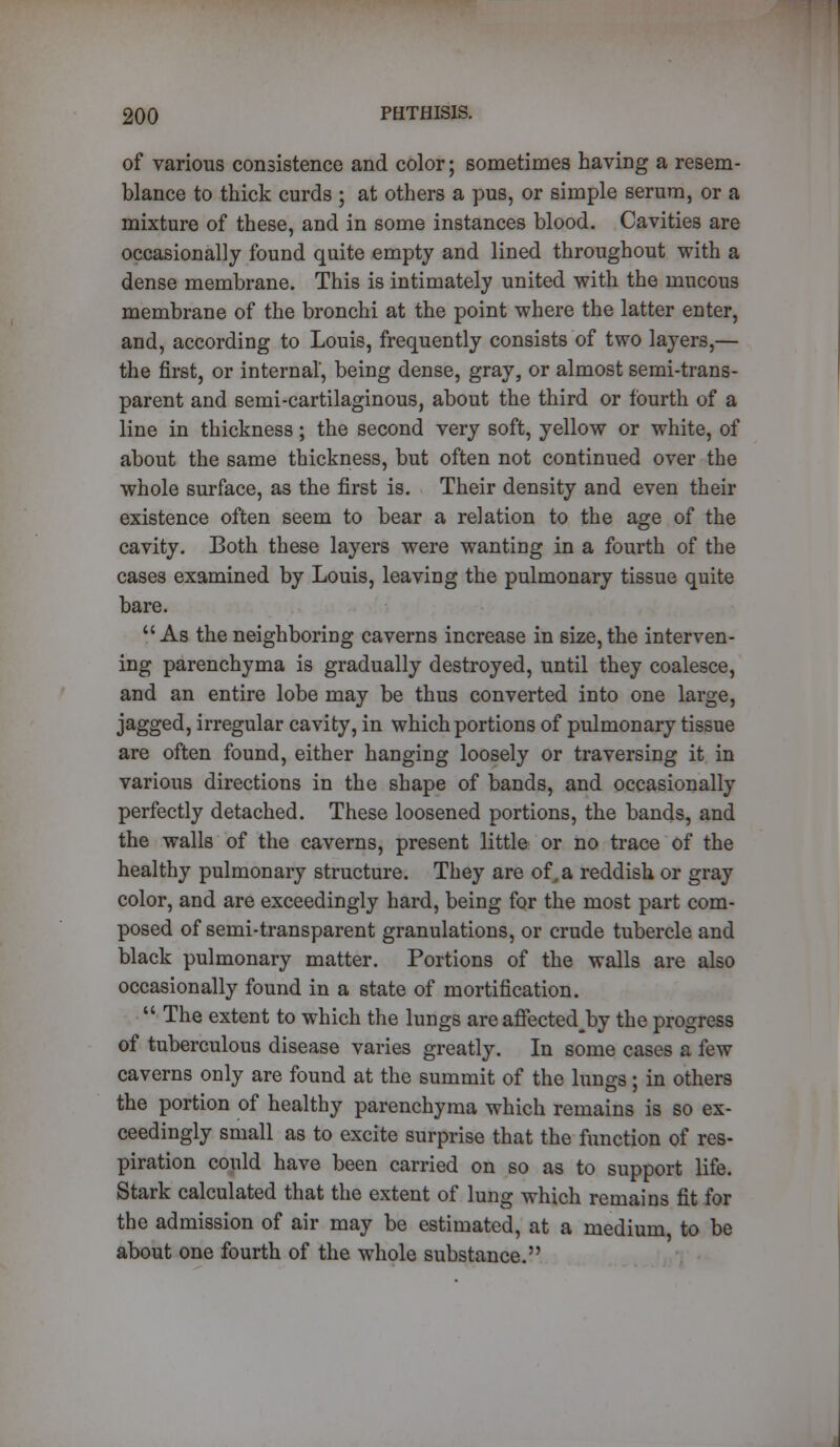 of various consistence and color; sometimes having a resem- blance to thick curds ; at others a pus, or simple serum, or a mixture of these, and in some instances blood. Cavities are occasionally found quite empty and lined throughout with a dense membrane. This is intimately united with the mucous membrane of the bronchi at the point where the latter enter, and, according to Louis, frequently consists of two layers,— the first, or internal', being dense, gray, or almost semi-trans- parent and semi-cartilaginous, about the third or fourth of a line in thickness; the second very soft, yellow or white, of about the same thickness, but often not continued over the whole surface, as the first is. Their density and even their existence often seem to bear a relation to the age of the cavity. Both these layers were wanting in a fourth of the cases examined by Louis, leaving the pulmonary tissue quite bare. As the neighboring caverns increase in size, the interven- ing parenchyma is gradually destroyed, until they coalesce, and an entire lobe may be thus converted into one large, jagged, irregular cavity, in which portions of pulmonary tissue are often found, either hanging loosely or traversing it in various directions in the shape of bands, and occasionally perfectly detached. These loosened portions, the bands, and the walls of the caverns, present little or no trace of the healthy pulmonary structure. They are of.a reddish or gray color, and are exceedingly hard, being for the most part com- posed of semi-transparent granulations, or crude tubercle and black pulmonary matter. Portions of the walls are also occasionally found in a state of mortification.  The extent to which the lungs are affectedjby the progress of tuberculous disease varies greatly. In some cases 8 few caverns only are found at the summit of the lungs; in others the portion of healthy parenchyma which remains is so ex- ceedingly small as to excite surprise that the function of res- piration could have been carried on so as to support life. Stark calculated that the extent of lung which remains fit for the admission of air may be estimated, at a medium, to be about one fourth of the whole substance.