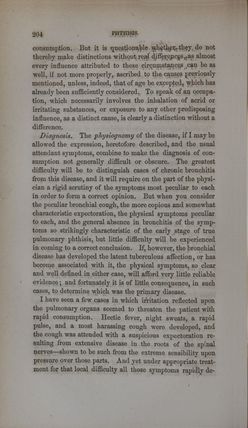 consumption. But it is question-able whetlier,, they, do not thereby make distinctions without real' djfferenc£S,?as almost every influence attributed to these circumstances can be as well, if not more properly, ascribed to the causes previously mentioned, unless, indeed, that of age be excepted, which has already been sufficiently considered. To speak of an occupa- tion, which necessarily involves the inhalation of acrid or irritating substances, or exposure to any other predisposing influence, as a distinct cause, is clearly a distinction without a difference. Diagnosis. The physiognomy of the disease, if I may be allowed the expression, heretofore described, and the usual attendant symptoms, combine to make the diagnosis of con- sumption not generally difficult or obscure. The greatest difficulty will be to distinguish cases of chronic bronchitis from this disease, and it will require on the part of the physi- cian a rigid scrutiny of the symptoms most peculiar to each in order to form a correct opinion. But when you consider the peculiar bronchial cough, the more copious and somewhat characteristic expectoration, the physical symptoms peculiar to each, and the general absence in bronchitis of the symp- toms so strikingly characteristic of the early stage of true pulmonary phthisis, but little difficulty will be experienced in coming to a correct conclusion. If, however, the bronchial disease has developed the latent tuberculous affection, or has become associated with it, the physical symptoms, so clear and well defined in either case, will afford very little reliable evidence; and fortunately it is of little consequence, in such cases, to determine which was the primary disease. I have seen a few cases in which irritation reflected upon the pulmonary organs seemed to threaten the patient with rapid consumption. Hectic fever, night sweats, a rapid pulse, and a most harassing cough were developed, and the cough was attended with a suspicious expectoration re- sulting from extensive disease in the roots of the spinal nerves—shown to be such from the extreme sensibility upon pressure over those parts. And yet under appropriate treat- ment for that local difficulty all those symptoms rapidly de-