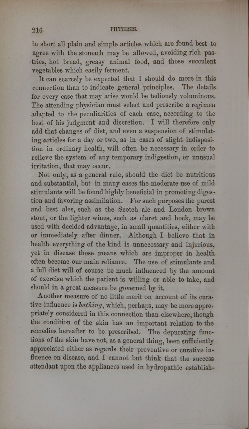 in short all plain and simple articles which are found best to agree with the stomach may be allowed, avoiding rich pas- tries, hot bread, greasy animal food, and those succulent vegetables which easily ferment. It can scarcely be expected that I should do more in this connection than to indicate general principles. The details for every case that may arise would be tediously voluminous. The attending physician must select and prescribe a regimen adapted to the peculiarities of each case, according to the best of his judgment and discretion. I will therefore only add that changes of diet, and even a suspension of stimulat- ing articles for a day or two, as in cases of slight indisposi- tion in ordinary health, will often be necessary in order to relieve the system of any temporary indigestion, or unusual irritation, that may occur. Not only, as a general rule, should the diet be nutritious and substantial, but in many cases the moderate use of mild stimulants will be found highly beneficial in promoting diges- tion and favoring assimilation. For such purposes the purest and best ales, such as the Scotch ale and London brown stout, or the lighter wines, such as claret and hock, may be used with decided advantage, in small quantities, either with or immediately after dinner. Although I believe that in health everything of the kind is unnecessary and injurious, yet in disease those means which are improper in health often become our main reliance. The use of stimulants and a full diet will of course be much influenced by the amount of exercise which the patient is willing or able to take, and should in a great measure be governed by it. Another measure of no little merit on account of its cura- tive influence is lathing, which, perhaps, may be more appro- priately considered in this connection than elsewhere, though the condition of the skin has an important relation to the remedies hereafter to be prescribed. The depurating func- tions of the skin have not, as a general thing, been sufficiently appreciated either as regards their preventive or curative in- fluence on disease, and I cannot but think that the success attendant upon the appliances used in hydropathic establish-