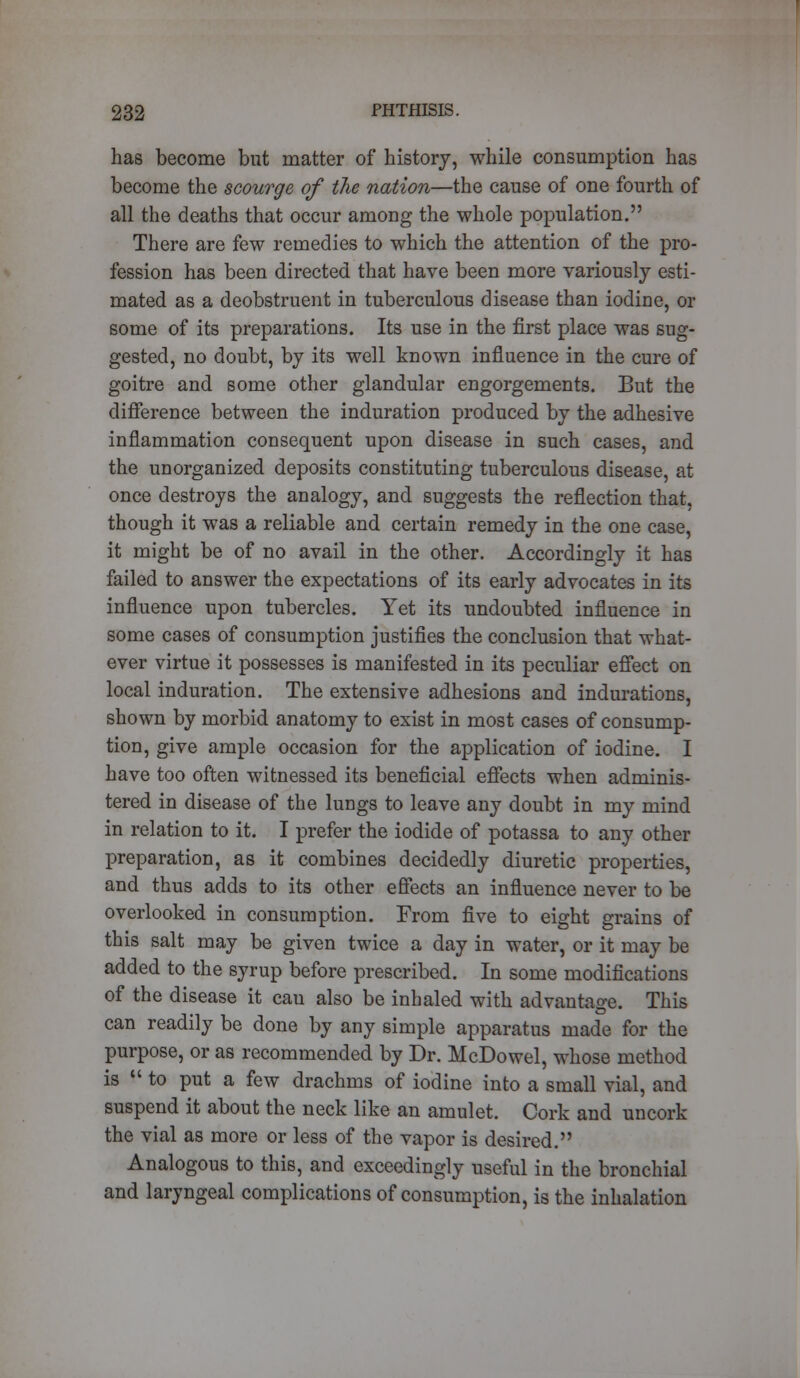 has become but matter of history, while consumption has become the scourge of the nation—the cause of one fourth of all the deaths that occur among the whole population. There are few remedies to which the attention of the pro- fession has been directed that have been more variously esti- mated as a deobstruent in tuberculous disease than iodine, or some of its preparations. Its use in the first place was sug- gested, no doubt, by its well known influence in the cure of goitre and some other glandular engorgements. But the difference between the induration produced by the adhesive inflammation consequent upon disease in such cases, and the unorganized deposits constituting tuberculous disease, at once destroys the analogy, and suggests the reflection that, though it was a reliable and certain remedy in the one case, it might be of no avail in the other. Accordingly it has failed to answer the expectations of its early advocates in its influence upon tubercles. Yet its undoubted influence in some cases of consumption justifies the conclusion that what- ever virtue it possesses is manifested in its peculiar effect on local induration. The extensive adhesions and indurations, shown by morbid anatomy to exist in most cases of consump- tion, give ample occasion for the application of iodine. I have too often witnessed its beneficial effects when adminis- tered in disease of the lungs to leave any doubt in my mind in relation to it. I prefer the iodide of potassa to any other preparation, as it combines decidedly diuretic properties, and thus adds to its other effects an influence never to be overlooked in consumption. From five to eight grains of this salt may be given twice a day in water, or it may be added to the syrup before prescribed. In some modifications of the disease it cau also be inhaled with advantage. This can readily be done by any simple apparatus made for the purpose, or as recommended by Dr. McDowel, whose method is to put a few drachms of iodine into a small vial, and suspend it about the neck like an amulet. Cork and uncork the vial as more or less of the vapor is desired. Analogous to this, and exceedingly useful in the bronchial and laryngeal complications of consumption, is the inhalation