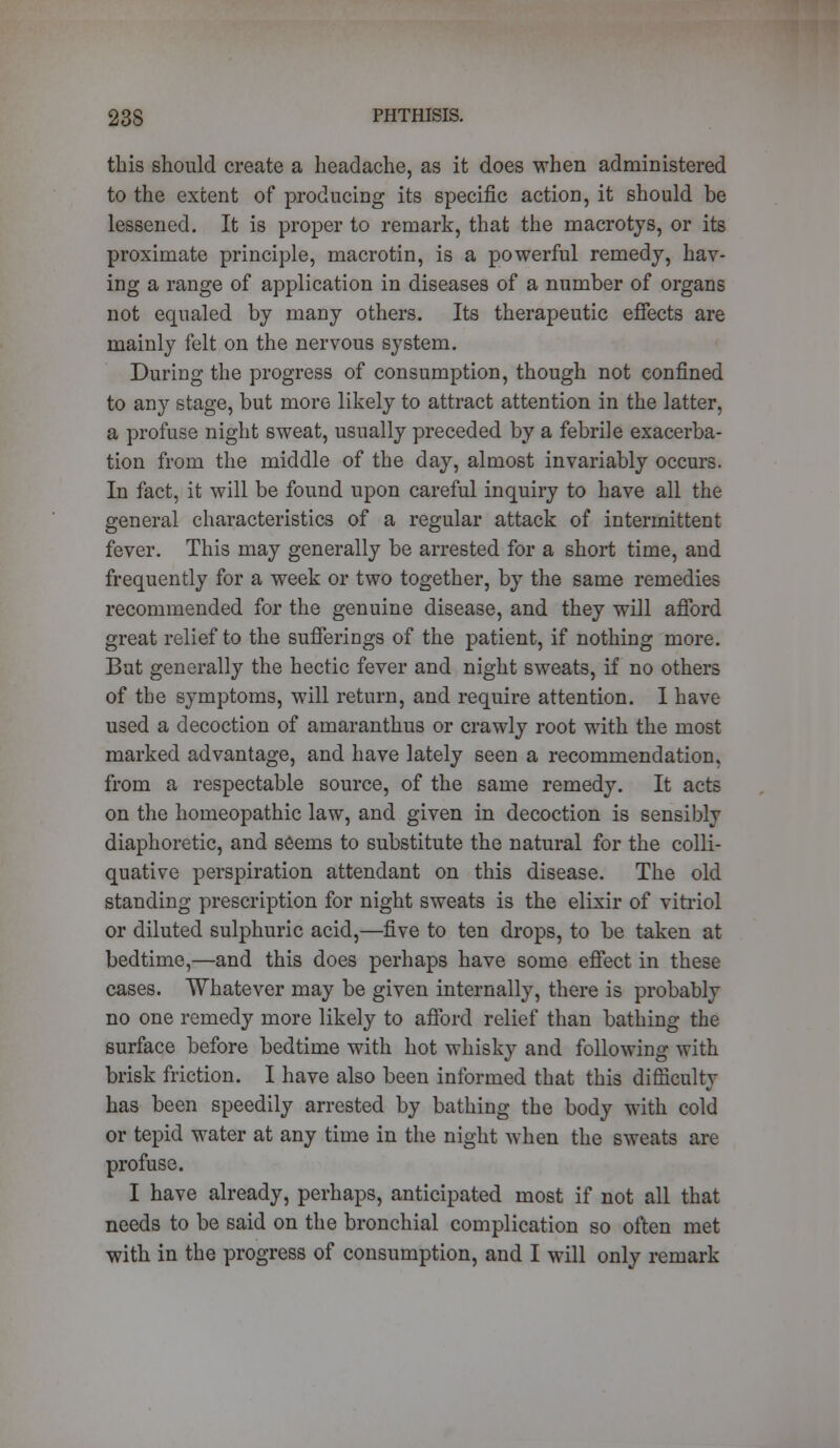 this should create a headache, as it does when administered to the extent of producing its specific action, it should be lessened. It is proper to remark, that the macrotys, or its proximate principle, macrotin, is a powerful remedy, hav- ing a range of application in diseases of a number of organs not equaled by many others. Its therapeutic effects are mainly felt on the nervous system. During the progress of consumption, though not confined to any stage, but more likely to attract attention in the latter, a profuse night sweat, usually preceded by a febrile exacerba- tion from the middle of the day, almost invariably occurs. In fact, it will be found upon careful inquiry to have all the general characteristics of a regular attack of intermittent fever. This may generally be arrested for a short time, and frequently for a week or two together, by the same remedies recommended for the genuine disease, and they will afford great relief to the sufferings of the patient, if nothing more. But generally the hectic fever and night sweats, if no others of the symptoms, will return, and require attention. I have used a decoction of amaranthus or crawly root with the most marked advantage, and have lately seen a recommendation, from a respectable source, of the same remedy. It acts on the homeopathic law, and given in decoction is sensibly diaphoretic, and seems to substitute the natural for the colli- quative perspiration attendant on this disease. The old standing prescription for night sweats is the elixir of vitriol or diluted sulphuric acid,—five to ten drops, to be taken at bedtime,—and this does perhaps have some effect in these cases. Whatever may be given internally, there is probably no one remedy more likely to afford relief than bathing the surface before bedtime with hot whisky and following with brisk friction. I have also been informed that this difficulty has been speedily arrested by bathing the body with cold or tepid water at any time in the night when the sweats are profuse. I have already, perhaps, anticipated most if not all that needs to be said on the bronchial complication so often met with in the progress of consumption, and I will only remark