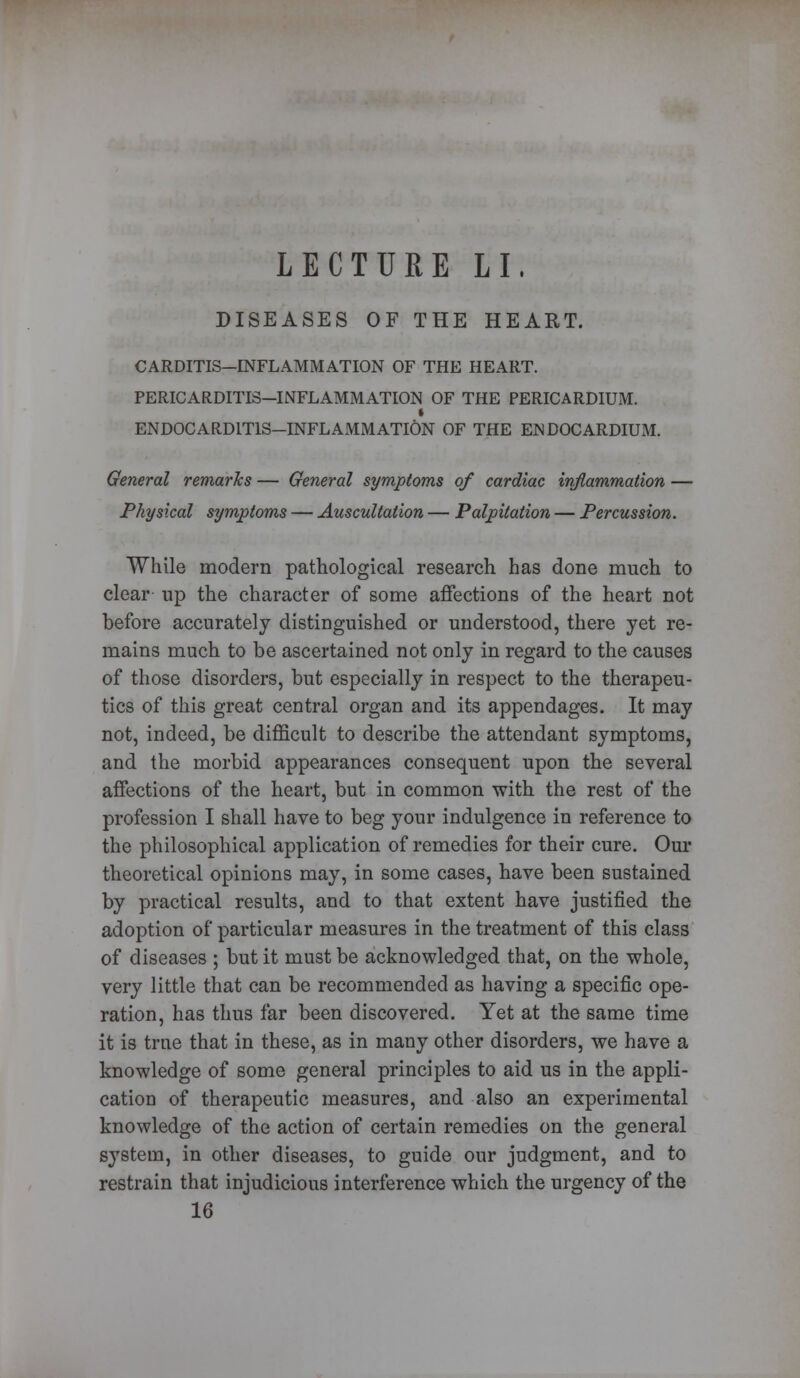 LECTURE LI. DISEASES OF THE HEART. CARDITIS—INFLAMMATION OF THE HEART. PERICARDITIS—INFLAMMATION OF THE PERICARDIUM. i ENDOCARDITIS—INFLAMMATION OF THE ENDOCARDIUM. General remarks — General symptoms of cardiac inflammation — Physical symptoms — Auscultation — Palpitation — Percussion. While modern pathological research has done much to clear up the character of some affections of the heart not before accurately distinguished or understood, there yet re- mains much to be ascertained not only in regard to the causes of those disorders, but especially in respect to the therapeu- tics of this great central organ and its appendages. It may not, indeed, be difficult to describe the attendant symptoms, and the morbid appearances consequent upon the several affections of the heart, but in common with the rest of the profession I shall have to beg your indulgence in reference to the philosophical application of remedies for their cure. Our theoretical opinions may, in some cases, have been sustained by practical results, and to that extent have justified the adoption of particular measures in the treatment of this class of diseases ; but it must be acknowledged that, on the whole, very little that can be recommended as having a specific ope- ration, has thus far been discovered. Yet at the same time it is true that in these, as in many other disorders, we have a knowledge of some general principles to aid us in the appli- cation of therapeutic measures, and also an experimental knowledge of the action of certain remedies on the general system, in other diseases, to guide our judgment, and to restrain that injudicious interference which the urgency of the 16