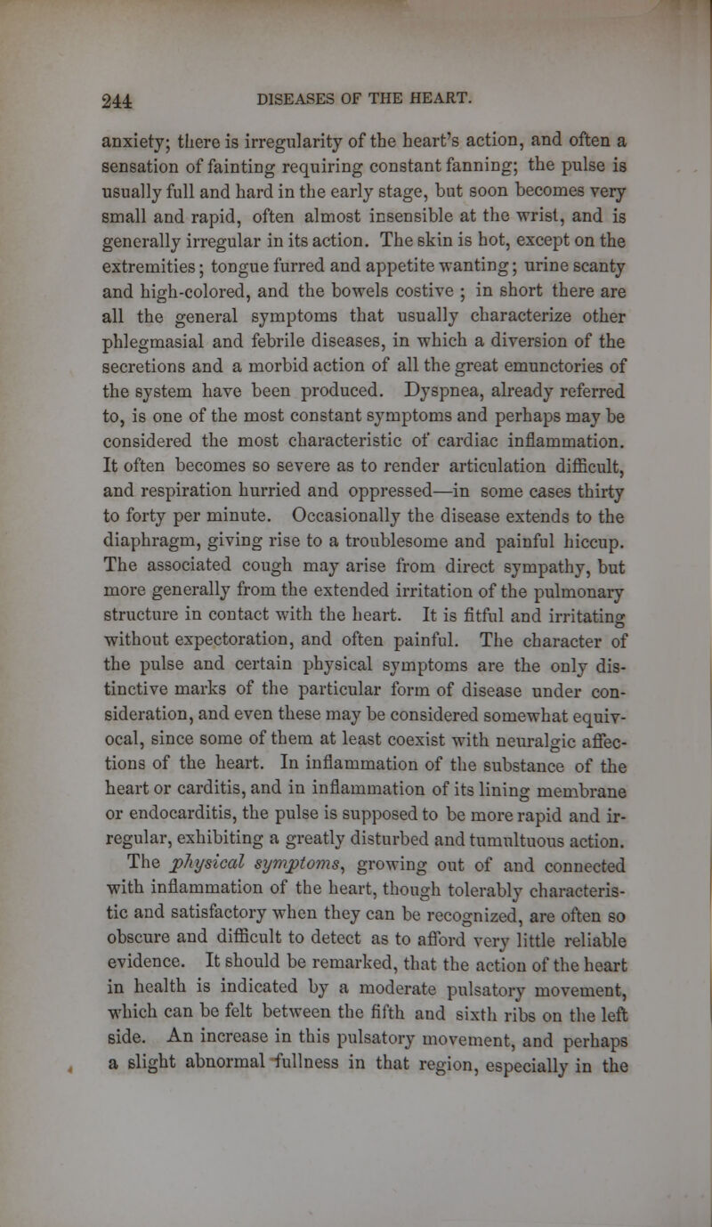 anxiety; there is irregularity of the heart's action, and often a sensation of faintiDg requiring constant fanning; the pulse is usually full and hard in the early stage, but soon becomes very small and rapid, often almost insensible at the wrist, and is generally irregular in its action. The skin is hot, except on the extremities; tongue furred and appetite wanting; urine scanty and high-colored, and the bowels costive ; in short there are all the general symptoms that usually characterize other phlegmasial and febrile diseases, in which a diversion of the secretions and a morbid action of all the great emunctories of the system have been produced. Dyspnea, already referred to, is one of the most constant symptoms and perhaps may be considered the most characteristic of cardiac inflammation. It often becomes so severe as to render articulation difficult, and respiration hurried and oppressed—in some cases thirty to forty per minute. Occasionally the disease extends to the diaphragm, giving rise to a troublesome and painful hiccup. The associated cough may arise from direct sympathy, but more generally from the extended irritation of the pulmonary structure in contact with the heart. It is fitful and irritating without expectoration, and often painful. The character of the pulse and certain physical symptoms are the only dis- tinctive marks of the particular form of disease under con- sideration, and even these may be considered somewhat equiv- ocal, since some of them at least coexist with neuralgic affec- tions of the heart. In inflammation of the substance of the heart or carditis, and in inflammation of its lining membrane or endocarditis, the pulse is supposed to be more rapid and ir- regular, exhibiting a greatly disturbed and tumultuous action. The physical symptoms, growing out of and connected with inflammation of the heart, though tolerably characteris- tic and satisfactory when they can be recognized, are often so obscure and difficult to detect as to afford very little reliable evidence. It should be remarked, that the action of the heart in health is indicated by a moderate pulsatory movement, which can be felt between the fifth and sixth ribs on the left side. An increase in this pulsatory movement, and perhaps a slight abnormal fullness in that region, especially in the