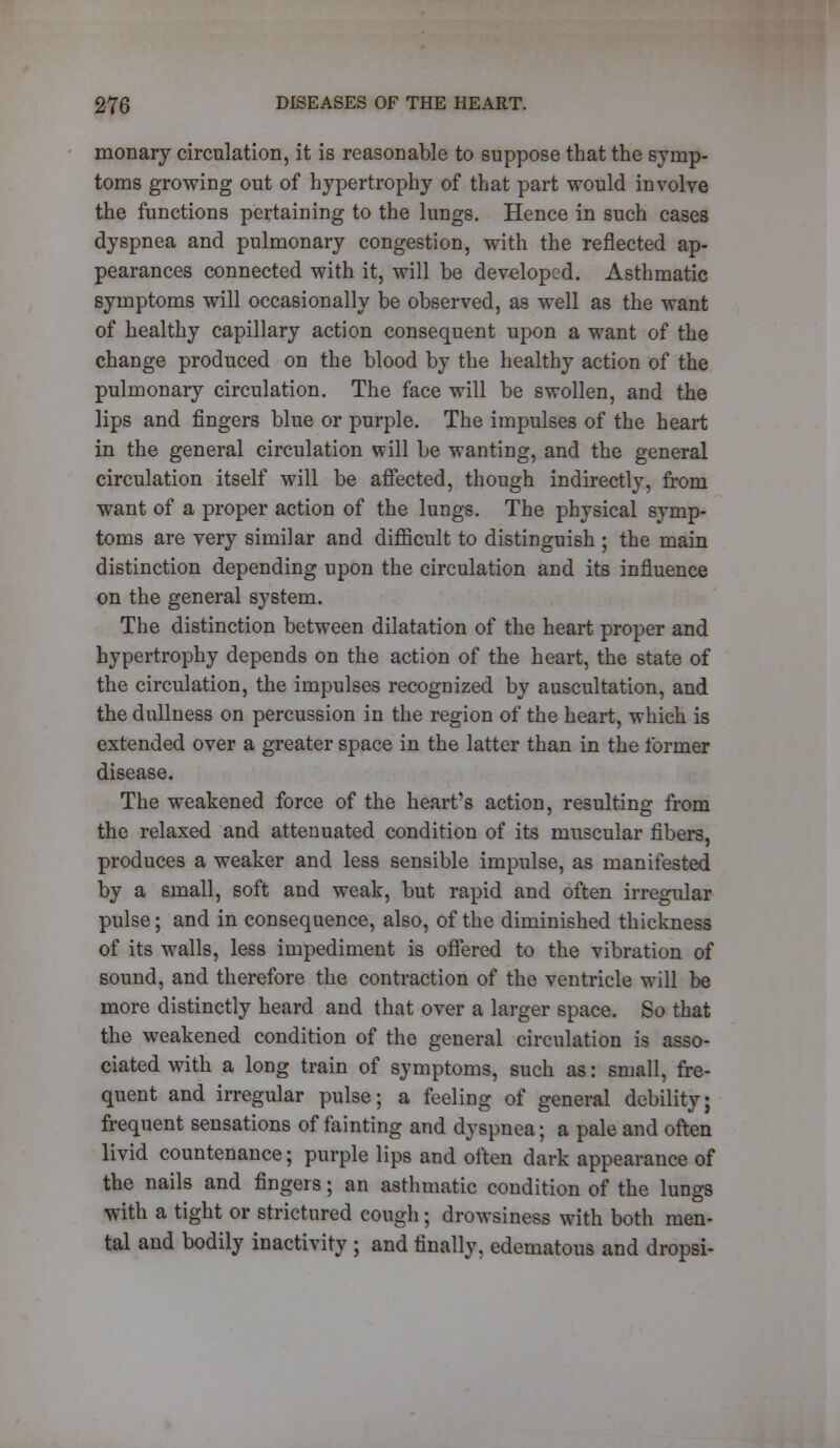 monary circulation, it is reasonable to suppose that the symp- toms growing out of hypertrophy of that part would involve the functions pertaining to the lungs. Hence in such cases dyspnea and pulmonary congestion, with the reflected ap- pearances connected with it, will be developed. Asthmatic symptoms will occasionally be observed, as well as the want of healthy capillary action consequent upon a want of the change produced on the blood by the healthy action of the pulmonary circulation. The face will be swollen, and the lips and fingers blue or purple. The impulses of the heart in the general circulation will be wanting, and the general circulation itself will be affected, though indirectly, from want of a proper action of the lungs. The physical symp- toms are very similar and difficult to distinguish ; the main distinction depending upon the circulation and its influence on the general system. The distinction between dilatation of the heart proper and hypertrophy depends on the action of the heart, the state of the circulation, the impulses recognized by auscultation, and the dullness on percussion in the region of the heart, which is extended over a greater space in the latter than in the former disease. The weakened force of the heart's action, resulting from the relaxed and attenuated condition of its muscular fibers, produces a weaker and less sensible impulse, as manifested by a small, soft and weak, but rapid and often irregular pulse; and in consequence, also, of the diminished thickness of its walls, less impediment is offered to the vibration of sound, and therefore the contraction of the ventricle will be more distinctly heard and that over a larger space. So that the weakened condition of the general circulation is asso- ciated with a long train of symptoms, such as: small, fre- quent and irregular pulse; a feeling of general debility; frequent sensations of fainting and dyspnea; a pale and often livid countenance; purple lips and often dark appearance of the nails and fingers; an asthmatic condition of the lungs with a tight or strictured cough; drowsiness with both men- tal and bodily inactivity ; and finally, edematous and dropsi-