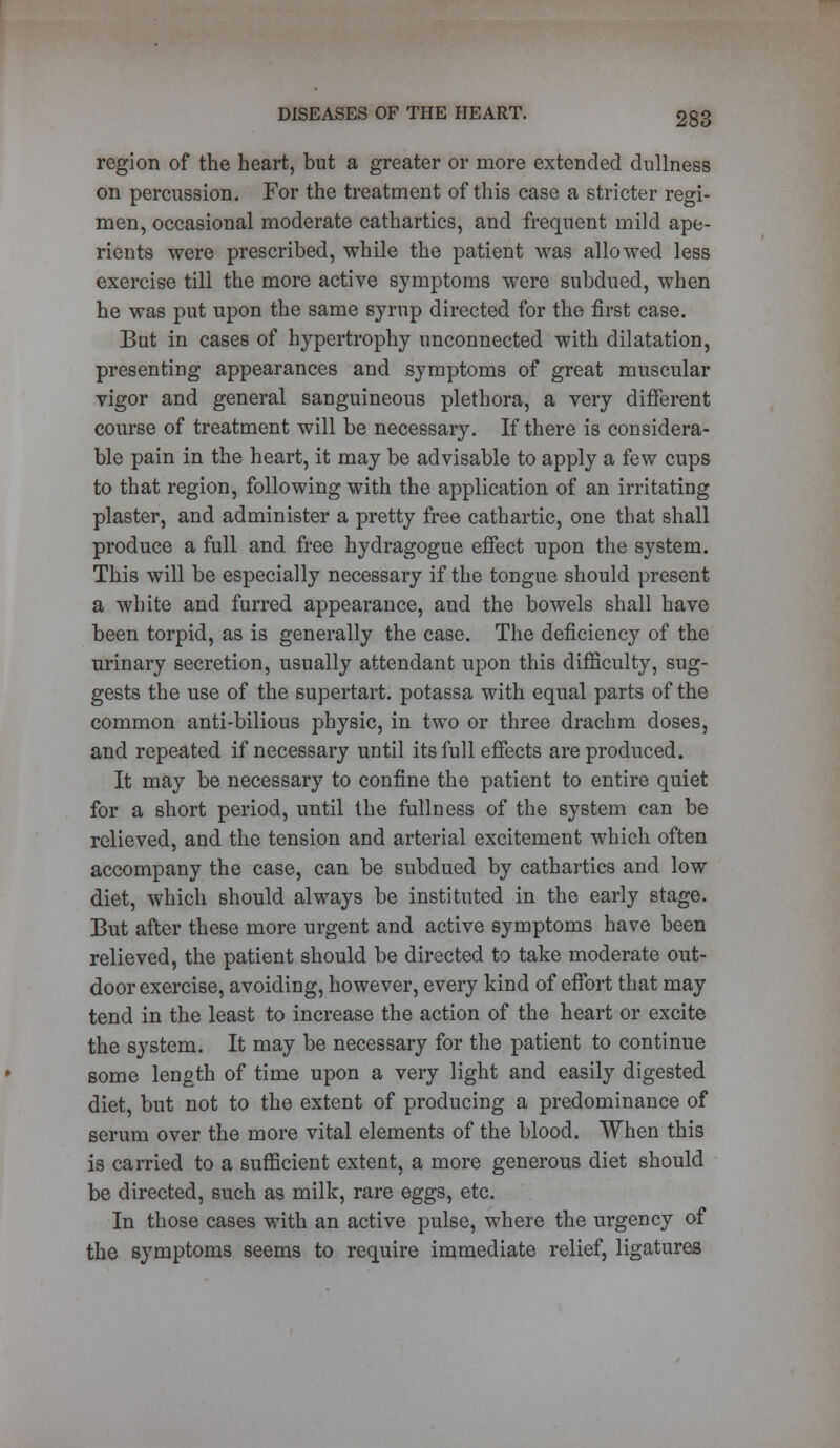 region of the heart, but a greater or more extended dullness on percussion. For the treatment of this case a stricter regi- men, occasional moderate cathartics, and frequent mild ape- rients were prescribed, while the patient was allowed less exercise till the more active symptoms were subdued, when he was put upon the same syrup directed for the first case. But in cases of hypertrophy unconnected with dilatation, presenting appearances and symptoms of great muscular vigor and general sanguineous plethora, a very different course of treatment will be necessary. If there is considera- ble pain in the heart, it may be advisable to apply a few cups to that region, following with the application of an irritating plaster, and administer a pretty free cathartic, one that shall produce a full and free hydragogue effect upon the system. This will be especially necessary if the tongue should present a white and furred appearance, and the bowels shall have been torpid, as is generally the case. The deficiency of the urinary secretion, usually attendant upon this difficulty, sug- gests the use of the supertart. potassa with equal parts of the common anti-bilious physic, in two or three drachm doses, and repeated if necessary until its full effects are produced. It may be necessary to confine the patient to entire quiet for a short period, until the fullness of the system can be relieved, and. the tension and arterial excitement which often accompany the case, can be subdued by cathartics and low diet, which should always be instituted in the early stage. But after these more urgent and active symptoms have been relieved, the patient should be directed to take moderate out- door exercise, avoiding, however, every kind of effort that may tend in the least to increase the action of the heart or excite the system. It may be necessary for the patient to continue some length of time upon a very light and easily digested diet, but not to the extent of producing a predominance of serum over the more vital elements of the blood. When this is carried to a sufficient extent, a more generous diet should be directed, such as milk, rare eggs, etc. In those cases with an active pulse, where the urgency of the symptoms seems to require immediate relief, ligatures