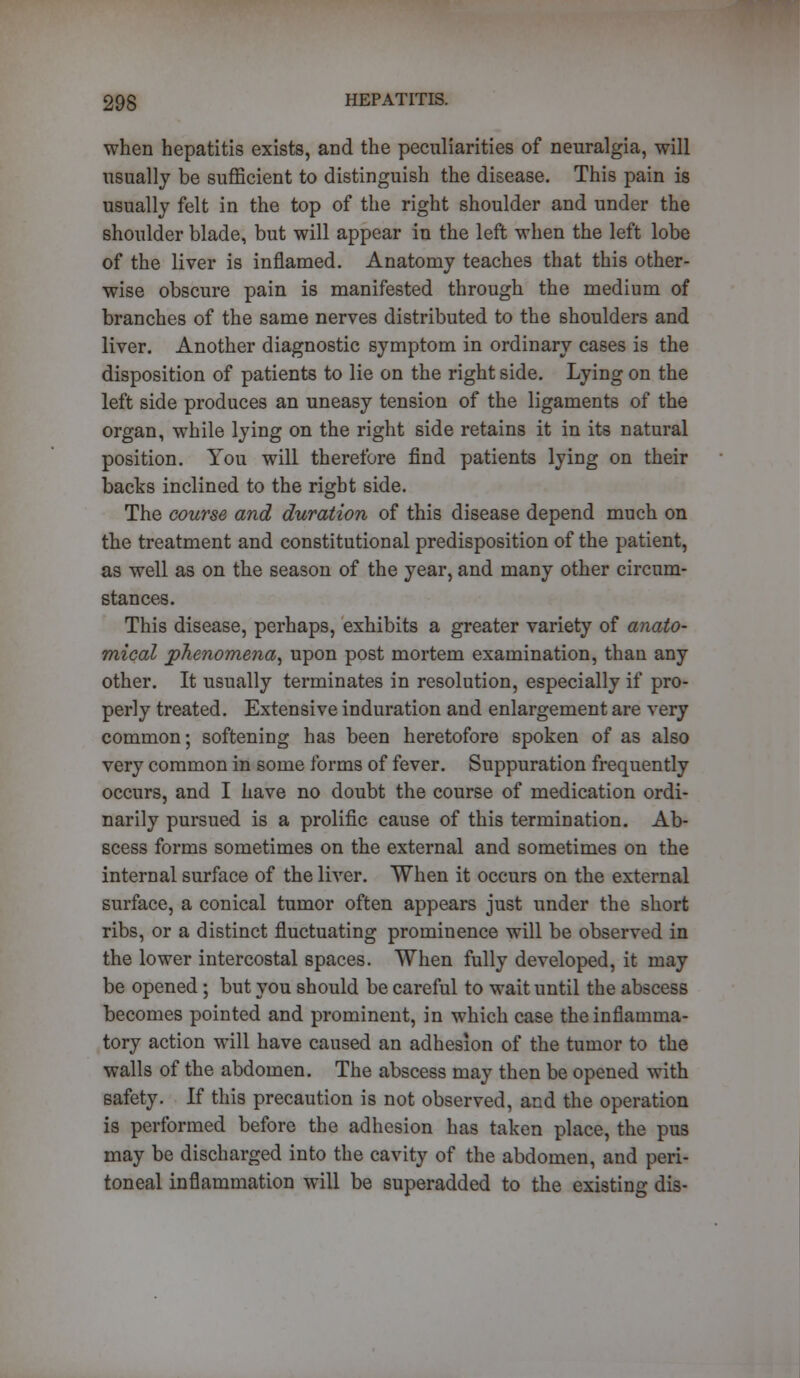 when hepatitis exists, arid the peculiarities of neuralgia, will usually be sufficient to distinguish the disease. This pain is usually felt in the top of the right shoulder and under the shoulder blade, but will appear in the left when the left lobe of the liver is inflamed. Anatomy teaches that this other- wise obscure pain is manifested through the medium of branches of the same nerves distributed to the shoulders and liver. Another diagnostic symptom in ordinary cases is the disposition of patients to lie on the right side. Lying on the left side produces an uneasy tension of the ligaments of the organ, while lying on the right side retains it in its natural position. You will therefore find patients lying on their backs inclined to the right side. The course and duration of this disease depend much on the treatment and constitutional predisposition of the patient, as well as on the season of the year, and many other circum- stances. This disease, perhaps, exhibits a greater variety of anato- mical phenomena, upon post mortem examination, than any other. It usually terminates in resolution, especially if pro- perly treated. Extensive induration and enlargement are very common; softening has been heretofore spoken of as also very common in some forms of fever. Suppuration frequently occurs, and I have no doubt the course of medication ordi- narily pursued is a prolific cause of this termination. Ab- scess forms sometimes on the external and sometimes on the internal surface of the liver. When it occurs on the external surface, a conical tumor often appears just under the short ribs, or a distinct fluctuating prominence will be observed in the lower intercostal spaces. When fully developed, it may be opened; but you should be careful to wait until the abscess becomes pointed and prominent, in which case the inflamma- tory action will have caused an adhesion of the tumor to the walls of the abdomen. The abscess may then be opened with safety. If this precaution is not observed, and the operation is performed before the adhesion has taken place, the pus may be discharged into the cavity of the abdomen, and peri- toneal inflammation will be superadded to the existing dis-