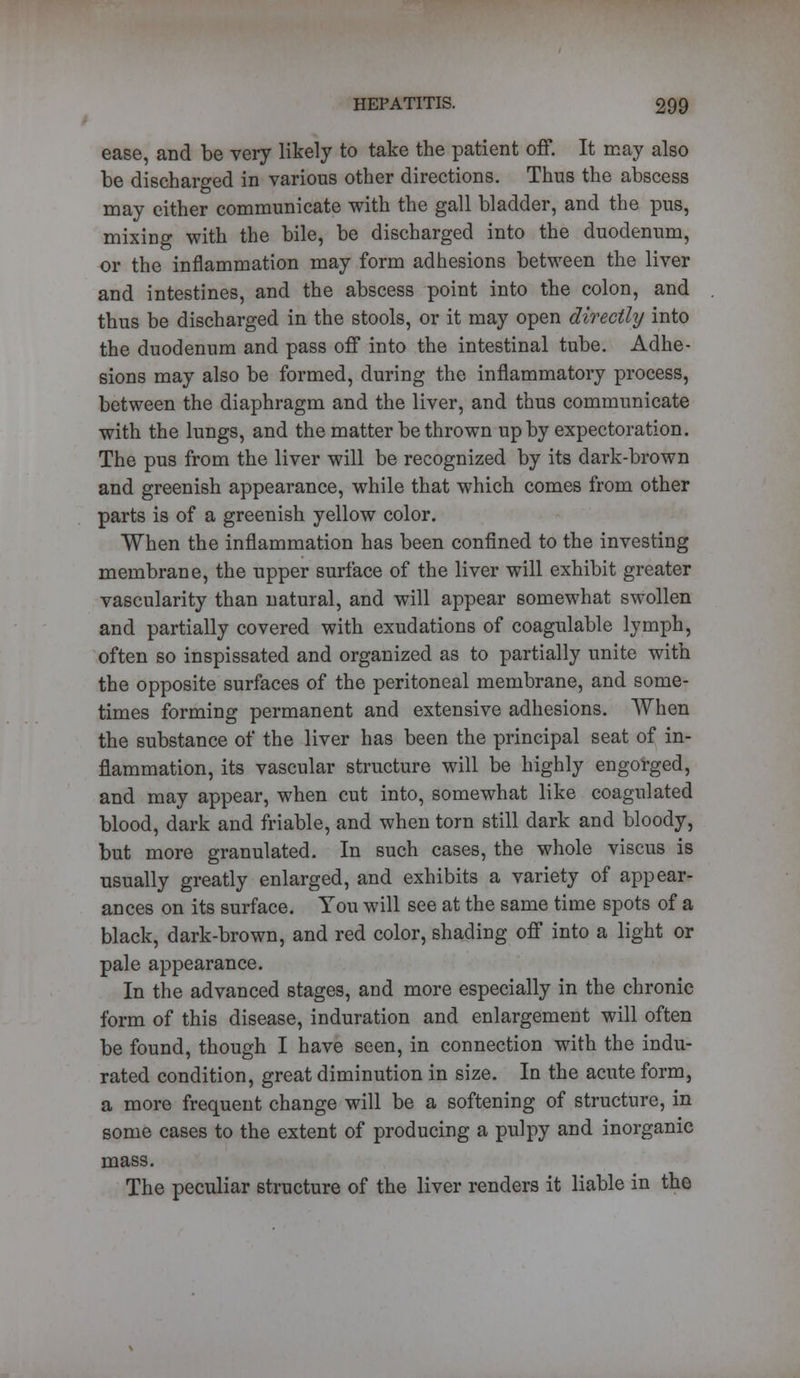 ease, and be very likely to take the patient off. It may also be discharged in various other directions. Thus the abscess may either communicate with the gall bladder, and the pus, mixing with the bile, be discharged into the duodenum, or the inflammation may form adhesions between the liver and intestines, and the abscess point into the colon, and thus be discharged in the stools, or it may open directly into the duodenum and pass off into the intestinal tube. Adhe- sions may also be formed, during the inflammatory process, between the diaphragm and the liver, and thus communicate with the lungs, and the matter be thrown up by expectoration. The pus from the liver will be recognized by its dark-brown and greenish appearance, while that which comes from other parts is of a greenish yellow color. When the inflammation has been confined to the investing membrane, the upper surface of the liver will exhibit greater vascularity than natural, and will appear somewhat swollen and partially covered with exudations of coagulable lymph, often so inspissated and organized as to partially unite with the opposite surfaces of the peritoneal membrane, and some- times forming permanent and extensive adhesions. When the substance of the liver has been the principal seat of in- flammation, its vascular structure will be highly engorged, and may appear, when cut into, somewhat like coagulated blood, dark and friable, and when torn still dark and bloody, but more granulated. In such cases, the whole viscus is usually greatly enlarged, and exhibits a variety of appear- ances on its surface. You will see at the same time spots of a black, dark-brown, and red color, shading off into a light or pale appearance. In the advanced stages, and more especially in the chronic form of this disease, induration and enlargement will often be found, though I have seen, in connection with the indu- rated condition, great diminution in size. In the acute form, a more frequent change will be a softening of structure, in some cases to the extent of producing a pulpy and inorganic mass. The peculiar structure of the liver renders it liable in the