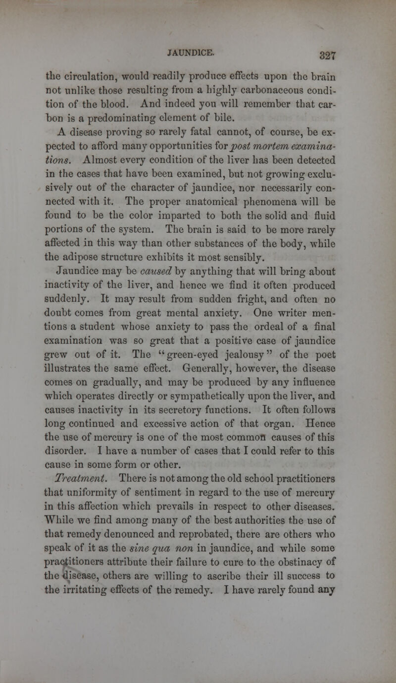 the circulation, would readily produce effects upon the brain not unlike those resulting from a highly carbonaceous condi- tion of the blood. And indeed you will remember that car- bon is a predominating element of bile. A disease proving so rarely fatal cannot, of course, be ex- pected to afford many opportunities for post mortem examina- tions. Almost every condition of the liver has been detected in the cases that have been examined, but not growing exclu- sively out of the character of jaundice, nor necessarily con- nected with it. The proper anatomical phenomena will be found to be the color imparted to both the solid and fluid portions of the system. The brain is said to be more rarely affected in this way than other substances of the body, while the adipose structure exhibits it most sensibly. Jaundice may be caused by anything that will bring about inactivity of the liver, and hence we find it often produced suddenly. It may result from sudden fright, and often no doubt comes from great mental anxiety. One writer men- tions a student whose anxiety to pass the ordeal of a final examination was so great that a positive case of jaundice grew out of it. The green-eyed jealousy of the poet illustrates the same effect. Generally, however, the disease comes on gradually, and may be produced by any influence which operates directly or sympathetically upon the liver, and causes inactivity in its secretory functions. It often follows long continued and excessive action of that organ. Hence the use of mercury is one of the most common causes of this disorder. I have a number of cases that I could refer to this cause in some form or other. Treatment. There is not among the old school practitioners that uniformity of sentiment in regard to the use of mercury in this affection which prevails in respect to other diseases. While we find among many of the best authorities the use of that remedy denounced and reprobated, there are others who speak of it as the sine qua non in jaundice, and while some practitioners attribute their failure to cure to the obstinacy of the disease, others are willing to ascribe their ill success to the irritating effects of the remedy. I have rarely found any