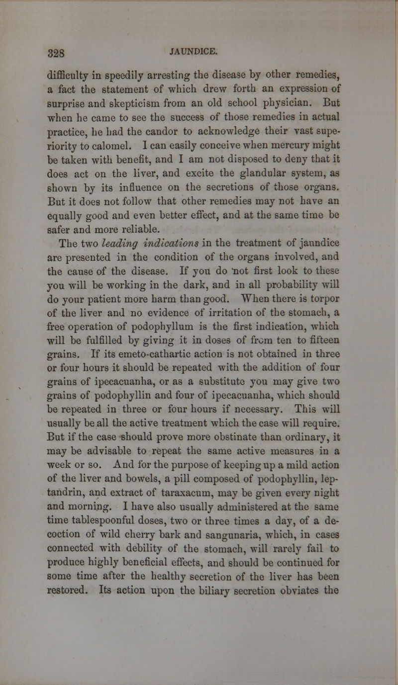 difficulty in speedily arresting the disease by other remedies, a fact the statement of which drew forth an expression of surprise and skepticism from an old school physician. But when he came to see the success of those remedies in actual practice, he had the candor to acknowledge their vast supe- riority to calomel. I can easily conceive when mercury might be taken with benefit, and I am not disposed to deny that it does act on the liver, and excite the glandular system, as shown by its influence on the secretions of those organs. But it does not follow that other remedies may not have an equally good and even better effect, and at the same time be safer and more reliable. The two leading indications in the treatment of jaundice are presented in the condition of the organs involved, and the cause of the disease. If you do 'not first look to these you will be working in the dark, and in all probability will do your patient more harm than good. When there is torpor of the liver and no evidence of irritation of the stomach, a free operation of podophyllum is the first indication, which will be fulfilled by giving it in doses of from ten to fifteen grains. If its emeto-cathartic action is not obtained in three or four hours it should be repeated with the addition of four grains of ipecacuanha, or as a substitute you may give two grains of podophyllin and four of ipecacuanha, which should be repeated in three or four hours if necessary. This will usually be all the active treatment which the case will require. But if the case should prove more obstinate than ordinary, it may be advisable to repeat the same active measures in a week or so. And for the purpose of keeping up a mild action of the liver and bowels, a pill composed of podophyllin, lep- tandrin, and extract of taraxacum, may be given every night and morning. I have also usually administered at the same time tablespoonful doses, two or three times a day, of a de- coction of wild cherry bark and sangunaria, which, in cases connected with debility of the stomach, will rarely fail to produce highly beneficial effects, and should be continued for some time after the healthy secretion of the liver has been restored. Its action upon the biliary secretion obviates the