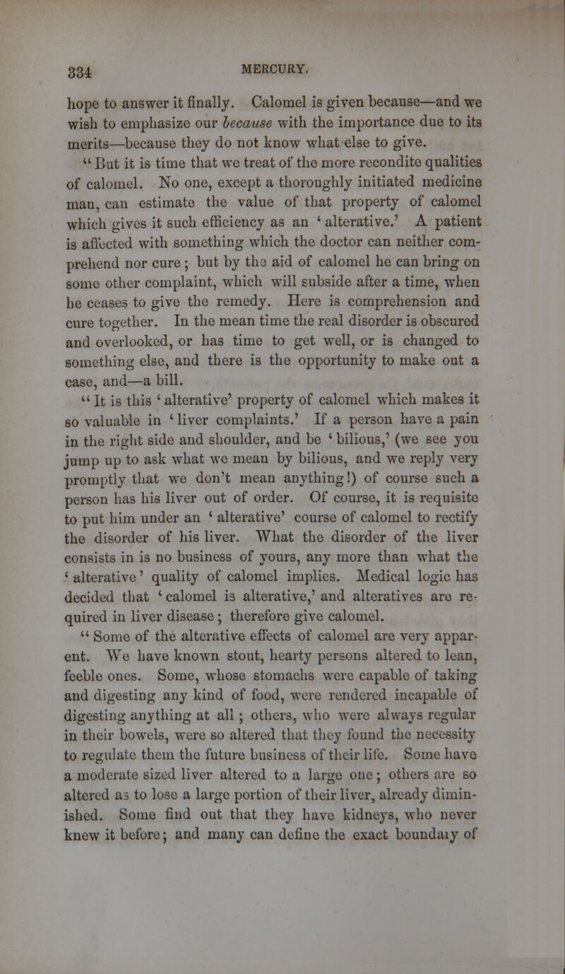 hope to answer it finally. Calomel is given because—and we wish to emphasize our because with the importance due to its merits—because they do not know what else to give.  But it is time that we treat of the more recondite qualities of calomel. No one, except a thoroughly initiated medicine man, can estimate the value of that property of calomel which gives it such efficiency as an ' alterative.' A patient is affected with something which the doctor can neither com- prehend nor cure ; but by the aid of calomel he can bring on some other complaint, which will subside after a time, when he ceases to give the remedy. Here is comprehension and cure together. In the mean time the real disorder is obscured and overlooked, or has time to get well, or is changed to something else, and there is the opportunity to make out a case, and—a bill.  It is this ' alterative' property of calomel which makes it so valuable in ' liver complaints.' If a person have a pain in the right side and shoulder, and be ' bilious,' (we see you jump up to ask what we mean by bilious, and we reply very promptly that we don't mean anything!) of course such a person has his liver out of order. Of course, it is requisite to put him under an ' alterative' course of calomel to rectify the disorder of his liver. What the disorder of the liver consists in is no business of yours, any more than what the ? alterative' quality of calomel implies. Medical logic has decided that ' calomel is alterative,' and alteratives are re- quired in liver disease; therefore give calomel.  Some of the alterative effects of calomel are very appar- ent. We have known stout, hearty persons altered to lean, feeble ones. Some, whose stomachs were capable of taking and digesting any kind of food, were rendered incapable of digesting anything at all; others, who were always regular in their bowels, were so altered that they found the necessity to regulate them the future business of their life. Some have a moderate sized liver altered to a large one; others are so altered as to lose a large portion of their liver, already dimin- ished. Some find out that they have kidneys, who never knew it before; and many can define the exact boundaiy of