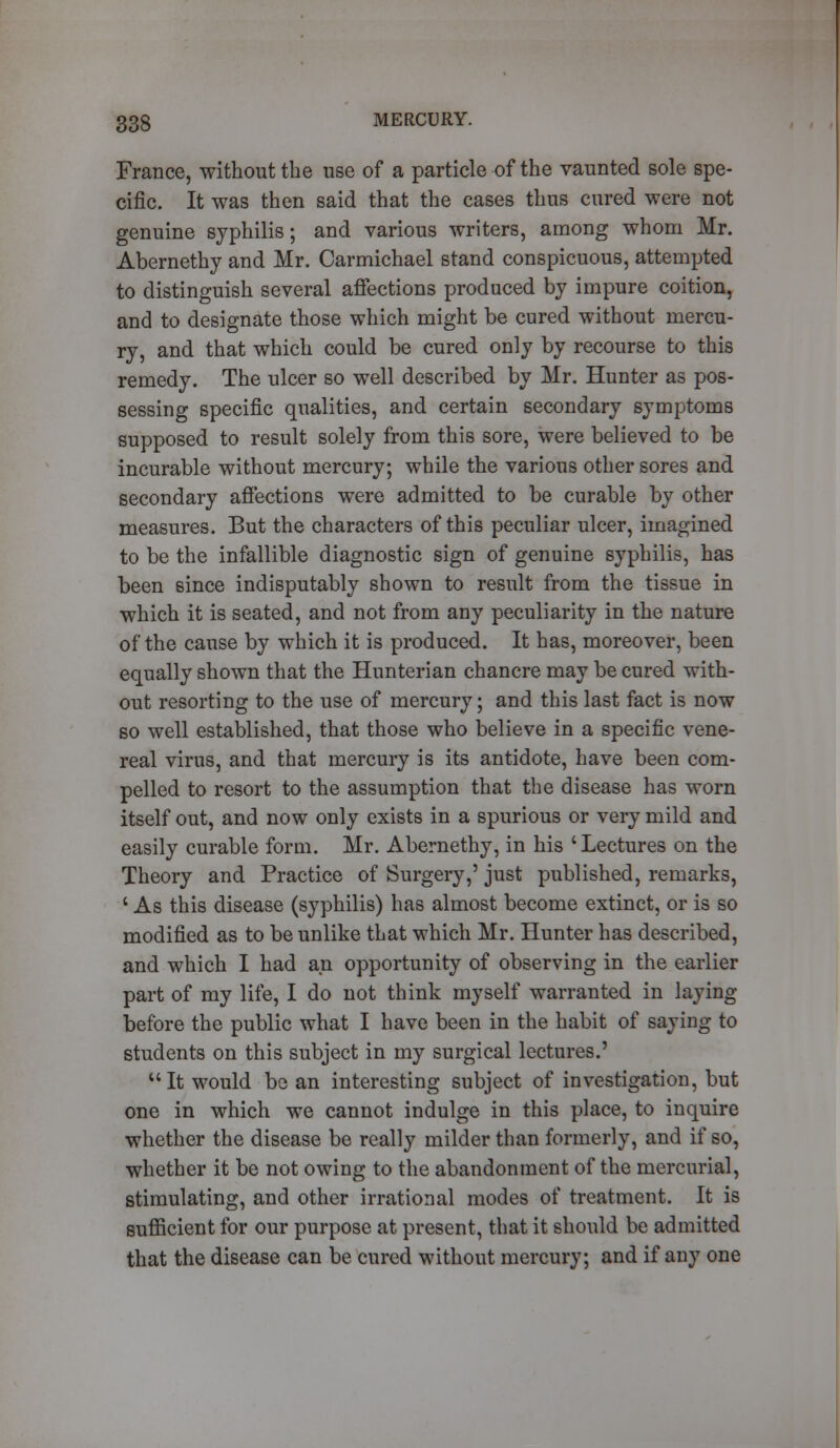 France, without the use of a particle of the vaunted sole spe- cific. It was then said that the cases thus cured were not genuine syphilis; and various writers, among whom Mr. Abernethy and Mr. Carmichael stand conspicuous, attempted to distinguish several affections produced by impure coition, and to designate those which might be cured without mercu- ry, and that which could be cured only by recourse to this remedy. The ulcer so well described by Mr. Hunter as pos- sessing specific qualities, and certain secondary symptoms supposed to result solely from this sore, were believed to be incurable without mercury; while the various other sores and secondary affections were admitted to be curable by other measures. But the characters of this peculiar ulcer, imagined to be the infallible diagnostic sign of genuine syphilis, has been since indisputably shown to result from the tissue in which it is seated, and not from any peculiarity in the nature of the cause by which it is produced. It has, moreover, been equally shown that the Hunterian chancre may be cured with- out resorting to the use of mercury; and this last fact is now so well established, that those who believe in a specific vene- real virus, and that mercury is its antidote, have been com- pelled to resort to the assumption that the disease has worn itself out, and now only exists in a spurious or very mild and easily curable form. Mr. Abernethy, in his ' Lectures on the Theory and Practice of Surgery,' just published, remarks, ' As this disease (syphilis) has almost become extinct, or is so modified as to be unlike that which Mr. Hunter has described, and which I had an opportunity of observing in the earlier part of my life, I do not think myself warranted in laying before the public what I have been in the habit of saying to students on this subject in my surgical lectures.' It would be an interesting subject of investigation, but one in which we cannot indulge in this place, to inquire whether the disease be really milder than formerly, and if so, whether it be not owing to the abandonment of the mercurial, stimulating, and other irrational modes of treatment. It is sufficient for our purpose at present, that it should be admitted that the disease can be cured without mercury; and if any one