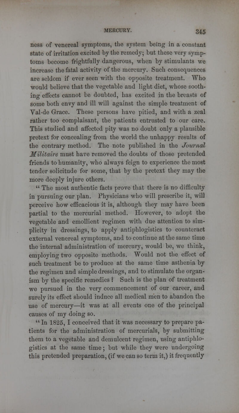 ness of venereal symptoms, the system being in a constant state of irritation excited by the remedy; but these very symp- toms become frightfully dangerous, when by stimulants we increase the fatal activity of the mercury. Such consequences are seldom if ever seen with the opposite treatment. Who would believe that the vegetable and light diet, whose sooth- ing effects cannot be doubted, has excited in the breasts of some both envy and ill will against the simple treatment of Yal-de Grace. These persons have pitied, and with a zeal rather too complaisant, the patients entrusted to our care. This studied and affected pity was no doubt only a plausible pretext for concealing from the world the unhappy results of the contrary method. The note published in the Journal Militaire must have removed the doubts of those pretended friends to humanity, who always feign to experience the most tender solicitude for some, that by the pretext they may the more deeply injure others.  The most authentic facts prove that there is no difficulty in pursuing our plan. Physicians who will prescribe it, will perceive how efficacious it is, although they may have been partial to the mercurial method. However, to adopt the vegetable and emollient regimen with due attention to sim- plicity in dressings, to apply antiphlogistics to counteract external venereal symptoms, and to continue at the same time the internal administration of mercury, would be, we think, employing two opposite methods. Would not the effect of 6uch treatment be to produce at the same time asthenia by the regimen and simple dressings, and to stimulate the organ- ism by the specific remedies ? Such is the plan of treatment we pursued in the very commencement of our career, and surely its effect should induce all medical men to abandon the use of mercury—it was at all events one of the principal causes of my doing so.  In 1825, I conceived that it was necessary to prepare pa- tients for the administration of mercurials, by submitting them to a vegetable and demulcent regimen, using antiphlo- gistics at the same time; but while they were undergoing this pretended preparation, (if we can so term it,) it frequently