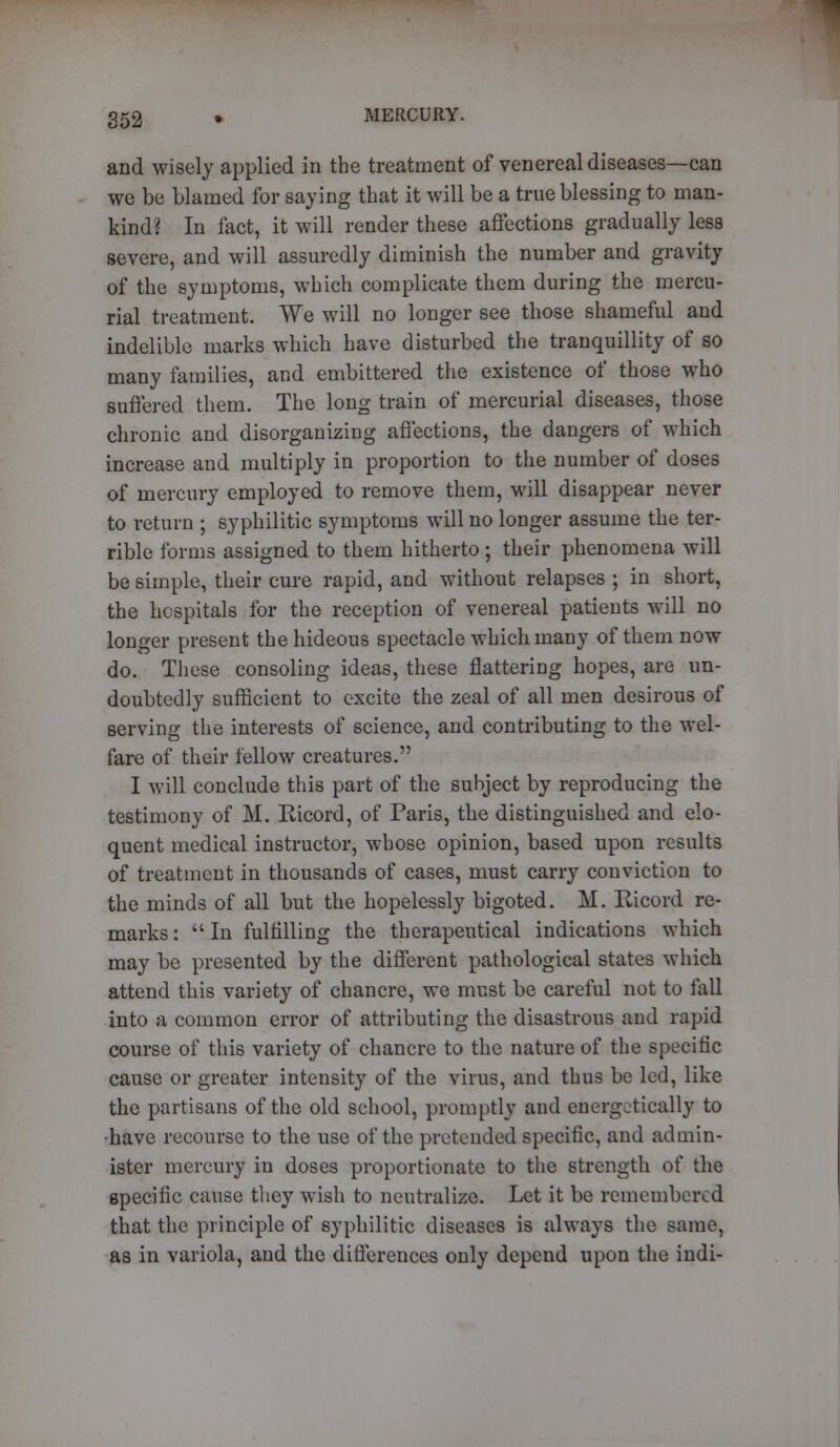 and wisely applied in the treatment of venereal diseases—can we be blamed for saying that it will be a true blessing to man- kind? In fact, it will render these affections gradually less severe, and will assuredly diminish the number and gravity of the symptoms, which complicate them during the mercu- rial treatment. We will no longer see those shameful and indelible marks which have disturbed the tranquillity of so many families, and embittered the existence of those who suffered them. The long train of mercurial diseases, those chronic and disorganizing affections, the dangers of which increase and multiply in proportion to the number of doses of mercury employed to remove them, will disappear never to return ; syphilitic symptoms will no longer assume the ter- rible forms assigned to them hitherto ; their phenomena will be simple, their cure rapid, and without relapses ; in short, the hospitals for the reception of venereal patients will no longer present the hideous spectacle which many of them now do. These consoling ideas, these flattering hopes, are un- doubtedly sufficient to excite the zeal of all men desirous of serving the interests of science, and contributing to the wel- fare of their fellow creatures. I will conclude this part of the subject by reproducing the testimony of M. Ricord, of Paris, the distinguished and elo- quent medical instructor, whose opinion, based upon results of treatment in thousands of cases, must carry conviction to the minds of all but the hopelessly bigoted. M. Ricord re- marks :  In fulfilling the therapeutical indications which may be presented by the different pathological states which attend this variety of chancre, we must be careful not to fall into a common error of attributing the disastrous and rapid course of this variety of chancre to the nature of the specific cause or greater intensity of the virus, and thus be led, like the partisans of the old school, promptly and energetically to ■have recourse to the use of the pretended specific, and admin- ister mercury in doses proportionate to the strength of the specific cause they wish to neutralize. Let it be remembered that the principle of syphilitic diseases is always the same, as in variola, and the differences only depend upon the indi-