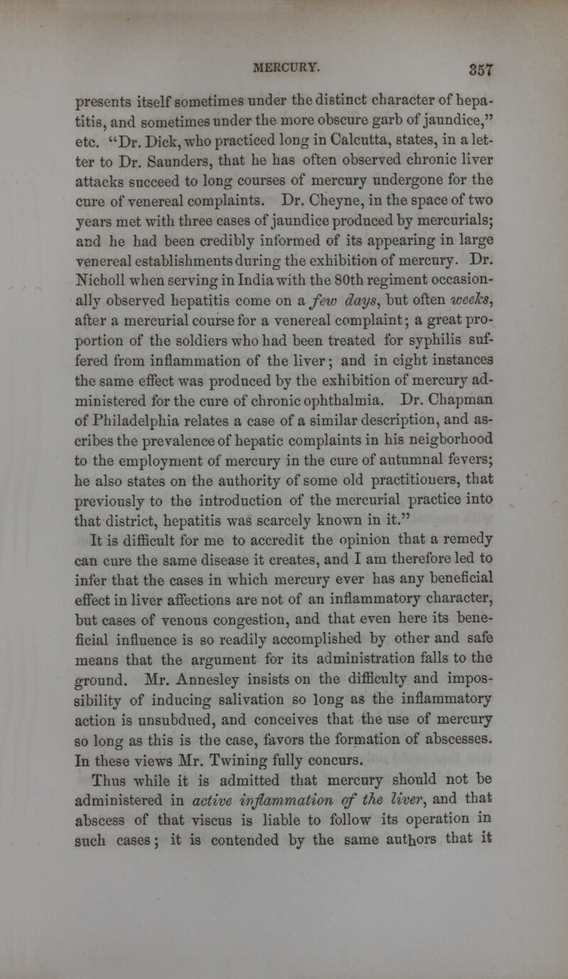 presents itself sometimes under the distinct character of hepa- titis, and sometimes under the more obscure garb of jaundice, etc. Dr. Dick, who practiced long in Calcutta, states, in a let- ter to Dr. Saunders, that he has often observed chronic liver attacks succeed to long courses of mercury undergone for the cure of venereal complaints. Dr. Cheyne, in the space of two years met with three cases of jaundice produced by mercurials; and he had been credibly informed of its appearing in large venereal establishments during the exhibition of mercury. Dr. ISTicholl when serving in India with the 80th regiment occasion- ally observed hepatitis come on a few days, but often weeks, after a mercurial course for a venereal complaint; a great pro- portion of the soldiers who had been treated for syphilis suf- fered from inflammation of the liver; and in eight instances the same effect was produced by the exhibition of mercury ad- ministered for the cure of chronic ophthalmia. Dr. Chapman of Philadelphia relates a case of a similar description, and as- cribes the prevalence of hepatic complaints in his neigborhood to the employment of mercury in the cure of autumnal fevers; he also states on the authority of some old practitioners, that previously to the introduction of the mercurial practice into that district, hepatitis was scarcely known in it. It is difficult for me to accredit the opinion that a remedy can cure the same disease it creates, and I am therefore led to infer that the cases in which mercury ever has any beneficial effect in liver affections are not of an inflammatory character, but cases of venous congestion, and that even here its bene- ficial influence is so readily accomplished by other and safe means that the argument for its administration falls to the ground. Mr. Annesley insists on the difficulty and impos- sibility of inducing salivation so long as the inflammatory action is unsubdued, and conceives that the use of mercury so long as this is the case, favors the formation of abscesses. In these views Mr. Twining fully concurs. Thus while it is admitted that mercury should not be administered in active inflammation of the liver, and that abscess of that viscus is liable to follow its operation in such cases; it is contended by the same authors that it