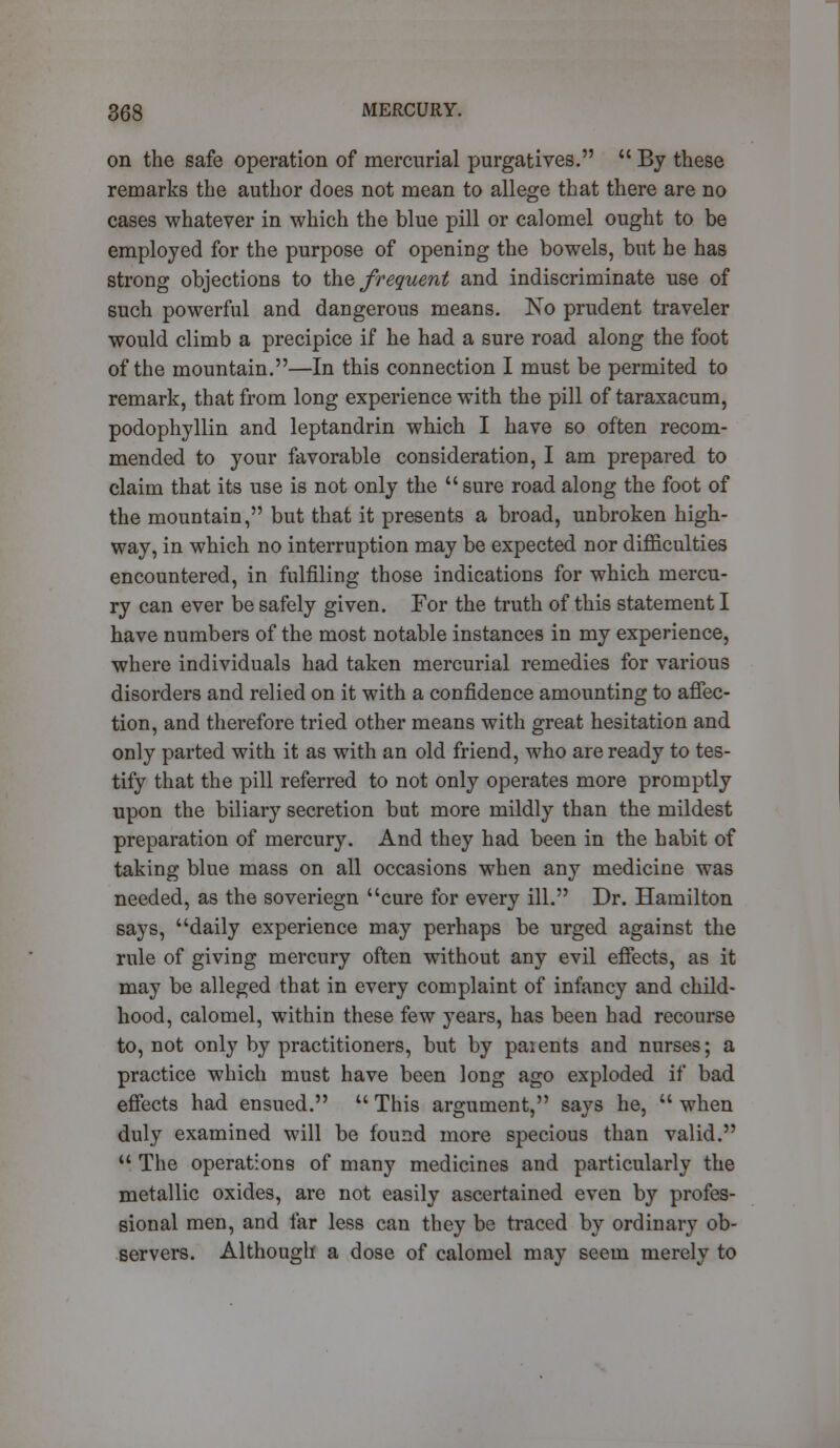 on the safe operation of mercurial purgatives.  By these remarks the author does not mean to allege that there are no cases whatever in which the blue pill or calomel ought to be employed for the purpose of opening the bowels, but he has strong objections to the frequent and indiscriminate use of such powerful and dangerous means. No prudent traveler would climb a precipice if he had a sure road along the foot of the mountain.—In this connection I must be permited to remark, that from long experience with the pill of taraxacum, podophyllin and leptandrin which I have so often recom- mended to your favorable consideration, I am prepared to claim that its use is not only the  sure road along the foot of the mountain, but that it presents a broad, unbroken high- way, in which no interruption may be expected nor difficulties encountered, in fulfiling those indications for which mercu- ry can ever be safely given. For the truth of this statement I have numbers of the most notable instances in my experience, where individuals had taken mercurial remedies for various disorders and relied on it with a confidence amounting to affec- tion, and therefore tried other means with great hesitation and only parted with it as with an old friend, who are ready to tes- tify that the pill referred to not only operates more promptly upon the biliary secretion but more mildly than the mildest preparation of mercury. And they had been in the habit of taking blue mass on all occasions when any medicine was needed, as the soveriegn cure for every ill. Dr. Hamilton says, daily experience may perhaps be urged against the rule of giving mercury often without any evil effects, as it may be alleged that in every complaint of infancy and child- hood, calomel, within these few years, has been had recourse to, not only by practitioners, but by paients and nurses; a practice which must have been long ago exploded if bad effects had ensued.  This argument, says he,  when duly examined will be found more specious than valid.  The operations of many medicines and particularly the metallic oxides, are not easily ascertained even by profes- sional men, and far less can they be traced by ordinary ob- servers. Although a dose of calomel may seem merely to