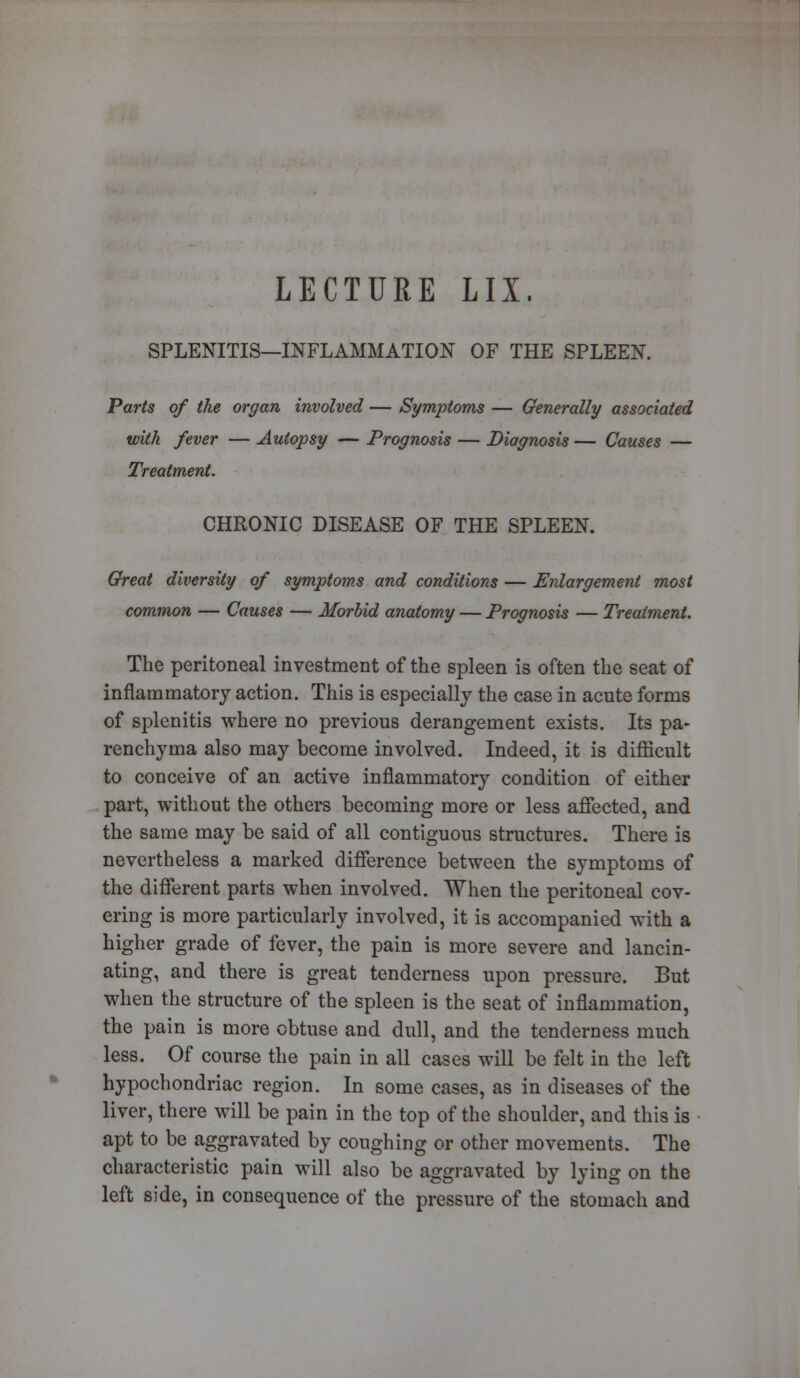 LECTURE LIX, SPLENITIS—INFLAMMATION OF THE SPLEEN. Parts of the organ involved — Symptoms — Generally associated with fever — Autopsy — Prognosis — Diagnosis — Causes — Treatment. CHRONIC DISEASE OF THE SPLEEN. Great diversity of symptoms and conditions — Enlargement most common — Causes — Morbid anatomy — Prognosis — Treatment. The peritoneal investment of the spleen is often the seat of inflammatory action. This is especially the case in acute forms of splenitis where no previous derangement exists. Its pa- renchyma also may become involved. Indeed, it is difficult to conceive of an active inflammatory condition of either part, without the others becoming more or less affected, and the same may be said of all contiguous structures. There is nevertheless a marked difference between the symptoms of the different parts when involved. When the peritoneal cov- ering is more particularly involved, it is accompanied with a higher grade of fever, the pain is more severe and lancin- ating, and there is great tenderness upon pressure. But when the structure of the spleen is the seat of inflammation, the pain is more obtuse and dull, and the tenderness much less. Of course the pain in all cases will be felt in the left hypochondriac region. In some cases, as in diseases of the liver, there will be pain in the top of the shoulder, and this is apt to be aggravated by coughing or other movements. The characteristic pain will also be aggravated by lying on the left side, in consequence of the pressure of the stomach and