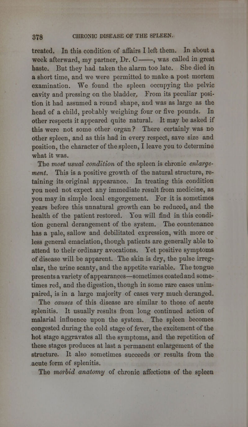 treated. In this condition of affairs I left them. In about a week afterward, my partner, Dr. C , was called in great haste. But they had taken the alarm too late. She died in a short time, and we were permitted to make a post mortem examination. We found the spleen occupying the pelvic cavity and pressing on the bladder. From its peculiar posi- tion it had assumed a round shape, and was as large as the head of a child, protably weighing four or five pounds. In other respects it appeared quite natural. It may be asked if this were not some other organ ? There certainly was no other spleen, and as this had in every respect, save size and position, the character of the spleen, I leave you to determine what it was. The most usual condition of the spleen is chronic enlarge- ment. This is a positive growth of the natural structure, re- taining its original appearance. In treating this condition you need not expect any immediate result from medicine, as you may in simple local engorgement. For it is sometimes years before this unnatural growth can be reduced, and the health of the patient restored. You will find in this condi- tion general derangement of the system. The countenance has a pale, sallow and debilitated expression, with more or less general emaciation, though patients are generally able to attend to their ordinary avocations. Yet positive symptoms of disease will be apparent. The skin is dry, the pulse irreg- ular, the urine scanty, and the appetite variable. The tongue presents a variety of appearances—sometimes coated and some- times red, and the digestion, though in some rare cases unim- paired, is in a large majority of cases very much deranged. The causes of this disease are similar to those of acute splenitis. It usually results from long continued action of malarial influence upon the system. The spleen becomes congested during the cold stage of fever, the excitement of the hot stage aggravates all the symptoms, and the repetition of these stages produces at last a permanent enlargement of the structure. It also sometimes succeeds or results from the acute form of splenitis. The morbid anatomy of chronic affections of the spleen