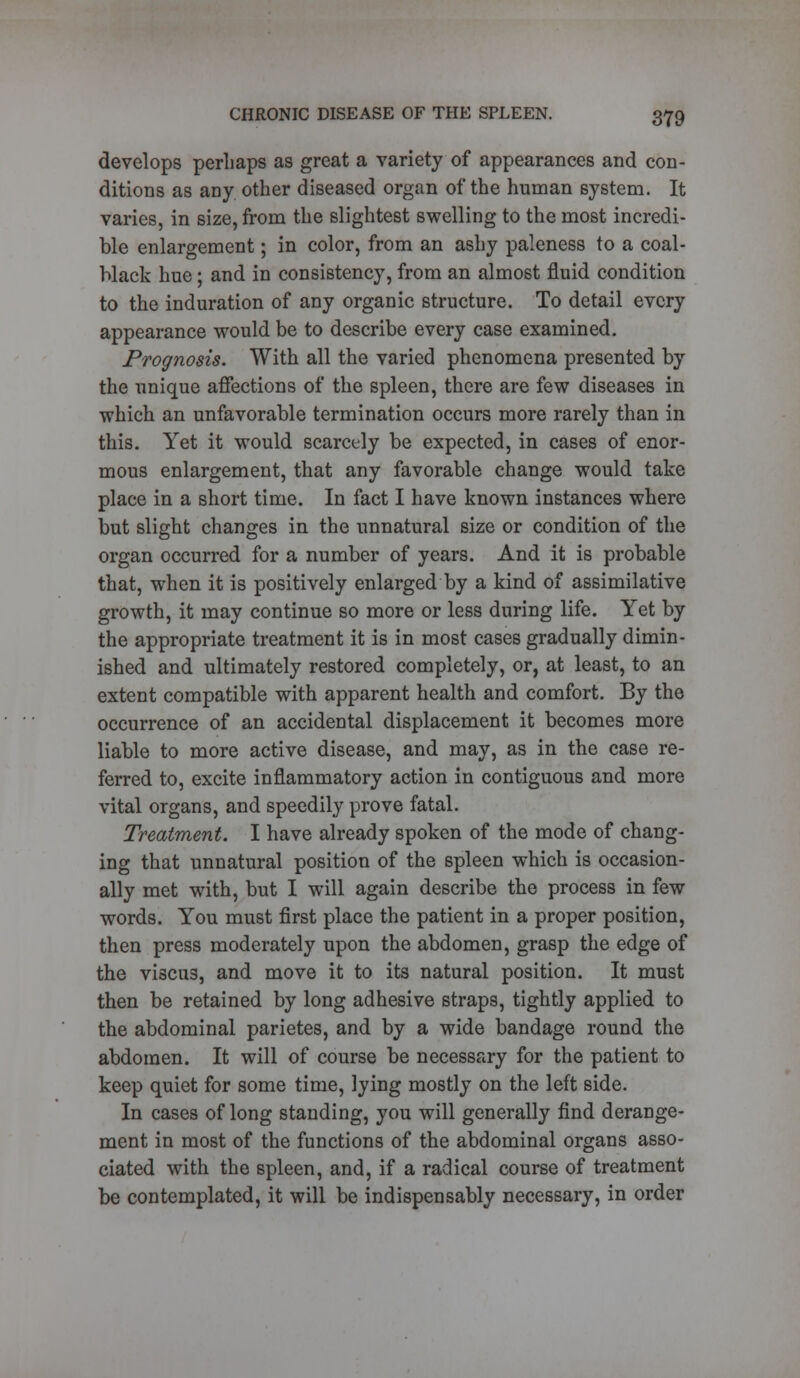 develops perhaps as great a variety of appearances and con- ditions as any other diseased organ of the human system. It varies, in size, from the slightest swelling to the most incredi- ble enlargement; in color, from an ashy paleness to a coal- Mack hue; and in consistency, from an almost fluid condition to the induration of any organic structure. To detail every appearance would be to describe every case examined. Prognosis. With all the varied phenomena presented by the unique affections of the spleen, there are few diseases in which an unfavorable termination occurs more rarely than in this. Yet it would scarcely be expected, in cases of enor- mous enlargement, that any favorable change would take place in a short time. In fact I have known instances where but slight changes in the unnatural size or condition of the organ occurred for a number of years. And it is probable that, when it is positively enlarged by a kind of assimilative growth, it may continue so more or less during life. Yet by the appropriate treatment it is in most cases gradually dimin- ished and ultimately restored completely, or, at least, to an extent compatible with apparent health and comfort. By the occurrence of an accidental displacement it becomes more liable to more active disease, and may, as in the case re- ferred to, excite inflammatory action in contiguous and more vital organs, and speedily prove fatal. Treatment. I have already spoken of the mode of chang- ing that unnatural position of the spleen which is occasion- ally met with, but I will again describe the process in few words. You must first place the patient in a proper position, then press moderately upon the abdomen, grasp the edge of the viscu3, and move it to its natural position. It must then be retained by long adhesive straps, tightly applied to the abdominal parietes, and by a wide bandage round the abdomen. It will of course be necessary for the patient to keep quiet for some time, lying mostly on the left side. In cases of long standing, you will generally find derange- ment in most of the functions of the abdominal organs asso- ciated with the spleen, and, if a radical course of treatment be contemplated, it will be indispensably necessary, in order