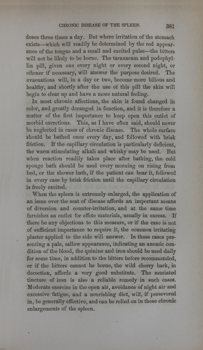 doses three times a day. But where irritation of the stomach exists—which will readily be determined by the red appear- ance of the tongue and a small and excited pulse—the bitters will not be likely to be borne. The taraxacum and podophyl- lin pill, given one every night or every second night, or oftener if necessary, will answer the purpose desired. The evacuations will, in a day or two, become more bilious and healthy, and shortly after the use of this pill the skin will begin to clear up and have a more natural feeling. In most chronic affections, the skin is found changed in color, and greatly deranged in function, and it is therefore a matter of the first importance to keep open this outlet of morbid excretions. This, as I have often said, should never be neglected in cases of chronic disease. The whole surface should be bathed once every day, and followed with brisk friction. If the capillary circulation is particularly deficient, the warm stimulating alkali and whisky may be used. But when reaction readily takes place after bathing, the cold sponge bath should be used every morning on rising from bed, or the shower bath, if the patient can bear it, followed in every case by brisk friction until the capillary circulation is freely excited. When the spleen is extremely enlarged, the application of an issue over the seat of disease affords an important means of diversion and counter-irritation, and at the same time furnishes an outlet for effete materials, usually in excess. If there be any objections to this measure, or if the case is not of sufficient importance to require it, the common irritating plaster applied to the side will answer. In those cases pre- senting a pale, sallow appearance, indicating an anemic con- dition of the blood, the quinine and iron should be used daily for some time, in addition to the bitters before recommended, or if the bitters cannot be borne, the wild cherry bark, in decoction, affords a very good substitute. The muriated tincture of iron is also a reliable remedy in such cases. Moderate exercise in the open air, avoidance of night air and excessive fatigue, and a nourishing diet, will, if persevered in, be generally effective, and can be relied on in these chronic enlargements of the spleen.