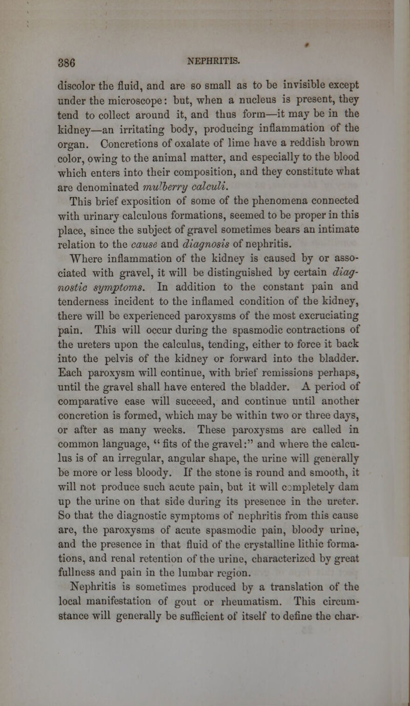 discolor the fluid, and are so small as to be invisible except under the microscope: but, when a nucleus is present, they tend to collect around it, and thus form—it may be in the kidney—an irritating body, producing inflammation of the organ. Concretions of oxalate of lime have a reddish brown color, owing to the animal matter, and especially to the blood which enters into their composition, and they constitute what are denominated mulberry calculi. This brief exposition of some of the phenomena connected with urinary calculous formations, seemed to be proper in this place, since the subject of gravel sometimes bears an intimate relation to the cause and diagnosis of nephritis. Where inflammation of the kidney is caused by or asso- ciated with gravel, it will be distinguished by certain diag- nostic symptoms. In addition to the constant pain and tenderness incident to the inflamed condition of the kidney, there will be experienced paroxysms of the most excruciating pain. This will occur during the spasmodic contractions of the ureters upon the calculus, tending, either to force it back into the pelvis of the kidney or forward into the bladder. Each paroxysm will continue, with brief remissions perhaps, until the gravel shall have entered the bladder. A period of comparative ease will succeed, and continue until another concretion is formed, which may be within two or three days, or after as many weeks. These paroxysms are called in common language,  fits of the gravel: and where the calcu- lus is of an irregular, angular shape, the urine will generally be more or less bloody. If the stone is round and smooth, it will not produce such acute pain, but it will completely dam up the urine on that side during its presence in the ureter. So that the diagnostic symptoms of nephritis from this cause are, the paroxysms of acute spasmodic pain, bloody urine, and the presence in that fluid of the crystalline lithic forma- tions, and renal retention of the urine, characterized by great fullness and pain in the lumbar region. Nephritis is sometimes produced by a translation of the local manifestation of gout or rheumatism. This circum- stance will generally be sufficient of itself to define the char-