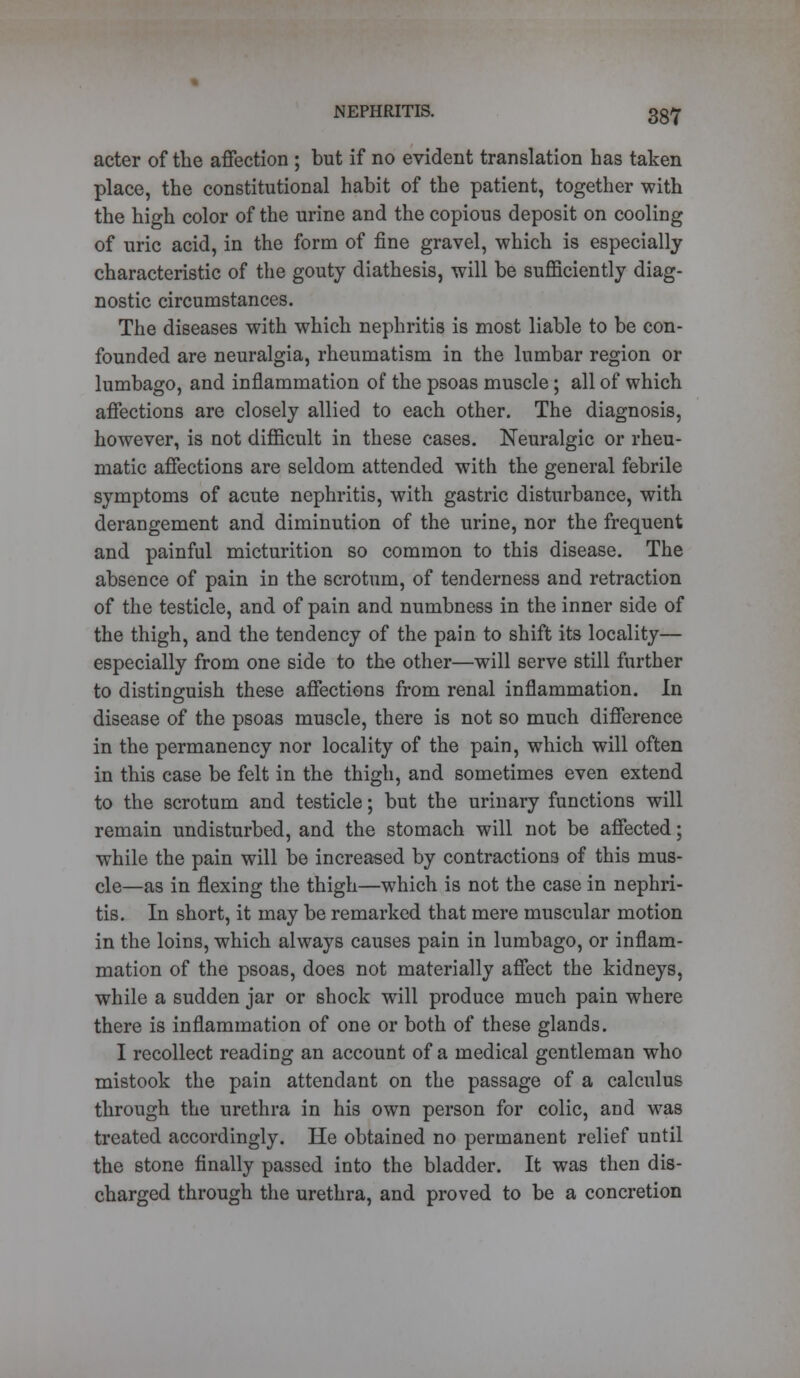 acter of the affection ; but if no evident translation has taken place, the constitutional habit of the patient, together with the high color of the urine and the copious deposit on cooling of uric acid, in the form of fine gravel, which is especially characteristic of the gouty diathesis, will be sufficiently diag- nostic circumstances. The diseases with which nephritis is most liable to be con- founded are neuralgia, rheumatism in the lumbar region or lumbago, and inflammation of the psoas muscle; all of which affections are closely allied to each other. The diagnosis, however, is not difficult in these cases. Neuralgic or rheu- matic affections are seldom attended with the general febrile symptoms of acute nephritis, with gastric disturbance, with derangement and diminution of the urine, nor the frequent and painful micturition so common to this disease. The absence of pain in the scrotum, of tenderness and retraction of the testicle, and of pain and numbness in the inner side of the thigh, and the tendency of the pain to shift its locality— especially from one side to the other—will serve still further to distinguish these affections from renal inflammation. In disease of the psoas muscle, there is not so much difference in the permanency nor locality of the pain, which will often in this case be felt in the thigh, and sometimes even extend to the scrotum and testicle; but the urinary functions will remain undisturbed, and the stomach will not be affected; while the pain will be increased by contractions of this mus- cle—as in flexing the thigh—which is not the case in nephri- tis. In short, it may be remarked that mere muscular motion in the loins, which always causes pain in lumbago, or inflam- mation of the psoas, does not materially affect the kidneys, while a sudden jar or shock will produce much pain where there is inflammation of one or both of these glands. I recollect reading an account of a medical gentleman who mistook the pain attendant on the passage of a calculus through the urethra in his own person for colic, and was treated accordingly. He obtained no permanent relief until the stone finally passed into the bladder. It was then dis- charged through the urethra, and proved to be a concretion