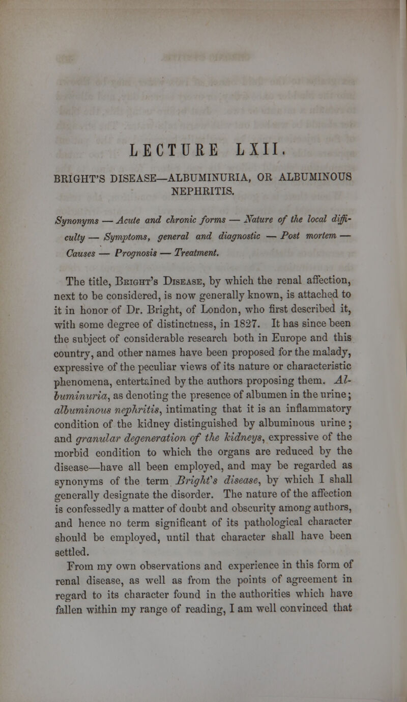 LECTURE LXII, BRIGHT'S DISEASE—ALBUMINURIA, OR ALBUMINOUS NEPHRITIS. Synonyms — Acute and chronic forms — Nature of the local diffi- culty — Symptoms, general and diagnostic — Post mortem — Causes — Prognosis — Treatment. The title, Beight's Disease, by which the renal affection, next to be considered, is now generally known, is attached to it in honor of Dr. Bright, of London, who first described it, with some degree of distinctness, in 1827. It has since been the subject of considerable research both in Europe and this country, and other names have been proposed for the malady, expressive of the peculiar views of its nature or characteristic phenomena, entertained by the authors proposing them. Al- buminuria, as denoting the presence of albumen in the urine; albuminous nephritis, intimating that it is an inflammatory condition of the kidney distinguished by albuminous urine ; and granular degeneration of the kidneys, expressive of the morbid condition to which the organs are reduced by the disease—have all been employed, and may be regarded as synonyms of the term Bright''s disease, by which I shall generally designate the disorder. The nature of the affection is confessedly a matter of doubt and obscurity among authors, and hence no term significant of its pathological character should be employed, until that character shall have been settled. From my own observations and experience in this form of renal disease, as well as from the points of agreement in regard to its character found in the authorities which have fallen within my range of reading, I am well convinced that