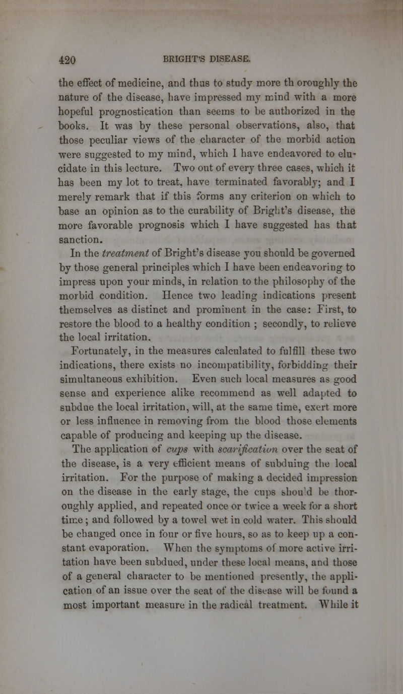 the effect of medicine, and thus to study more th oroughly the nature of the disease, have impressed my mind with a more hopeful prognostication than seems to be authorized in the books. It was by these personal observations, also, that those peculiar views of the character of the morbid action were suggested to my mind, which I have endeavored to elu- cidate in this lecture. Two out of every three cases, which it has been my lot to treat, have terminated favorably; and I merely remark that if this forms any criterion on which to base an opinion as to the curability of Bright's disease, the more favorable prognosis which I have suggested has that sanction. In the treatment of Bright's disease you should be governed by those general principles which I have been endeavoring to impress upon your minds, in relation to the philosophy of the morbid condition. Hence two leading indications present themselves as distinct and prominent in the case: First, to restore the blood to a healthy condition ; secondly, to relieve the local irritation. Fortunately, in the measures calculated to fulfill these two indications, there exists no incompatibility, forbidding their simultaneous exhibition. Even such local measures as good sense and experience alike recommend as well adapted to subdue the local irritation, will, at the same time, exert more or less influence in removing from the blood those elements capable of producing and keeping up the disease. The application of cups with scarification over the seat of the disease, is a very efficient means of subduing the local irritation. For the purpose of making a decided impression on the disease in the early stage, the cups shouM be thor- oughly applied, and repeated once or twice a week for a short time ; and followed by a towel wet in cold water. This should be changed once in four or five hours, so as to keep up a con- stant evaporation. When the symptoms of more active irri- tation have been subdued, under these local means, and those of a general character to be mentioned presently, the appli- cation of an issue over the seat of the disease will be found a most important measure in the radical treatment. While it