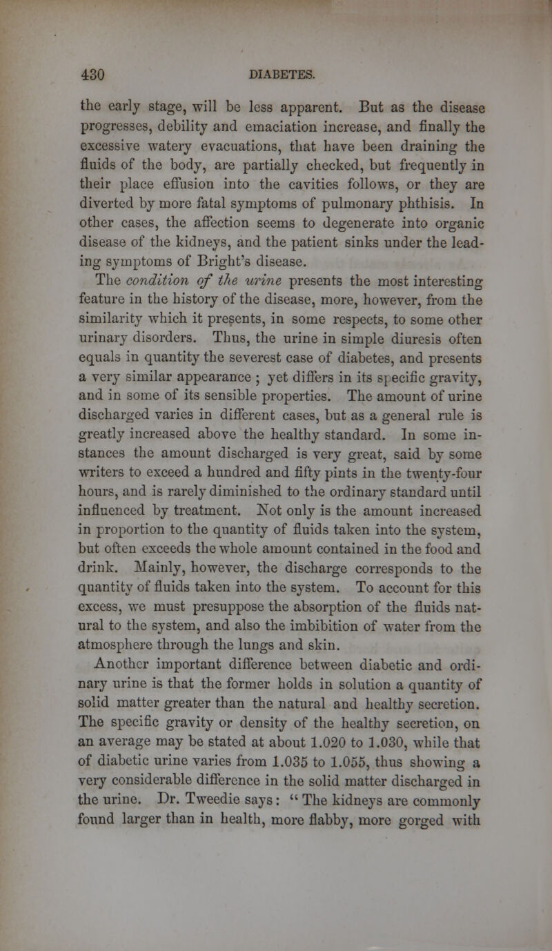 the early stage, will be less apparent. But as the disease progresses, debility and emaciation increase, and finally the excessive watery evacuations, that have been draining the fluids of the body, are partially checked, but frequently in their place effusion into the cavities follows, or they are diverted by more fatal symptoms of pulmonary phthisis. In other cases, the affection seems to degenerate into organic disease of the kidneys, and the patient sinks under the lead- ing symptoms of Bright's disease. The condition of the urine presents the most interesting feature in the history of the disease, more, however, from the similarity which it presents, in some respects, to some other urinary disorders. Thus, the urine in simple diuresis often equals in quantity the severest case of diabetes, and presents a very similar appearance ; yet differs in its specific gravity, and in some of its sensible properties. The amount of urine discharged varies in different cases, but as a general rule is greatly increased above the healthy standard. In some in- stances the amount discharged is very great, said by some writers to exceed a hundred and fifty pints in the twenty-four hours, and is rarely diminished to the ordinary standard until influenced by treatment. Not only is the amount increased in proportion to the quantity of fluids taken into the system, but often exceeds the whole amount contained in the food and drink. Mainly, however, the discharge corresponds to the quantity of fluids taken into the system. To account for this excess, we must presuppose the absorption of the fluids nat- ural to the system, and also the imbibition of water from the atmosphere through the lungs and skin. Another important difference between diabetic and ordi- nary urine is that the former holds in solution a quantity of solid matter greater than the natural and healthy secretion. The specific gravity or density of the healthy secretion, on an average may be stated at about 1.020 to 1.030, while that of diabetic urine varies from 1.035 to 1.055, thus showing a very considerable difference in the solid matter discharged in the urine. Dr. Tweedie says:  The kidneys are commonly found larger than in health, more flabby, more gorged with