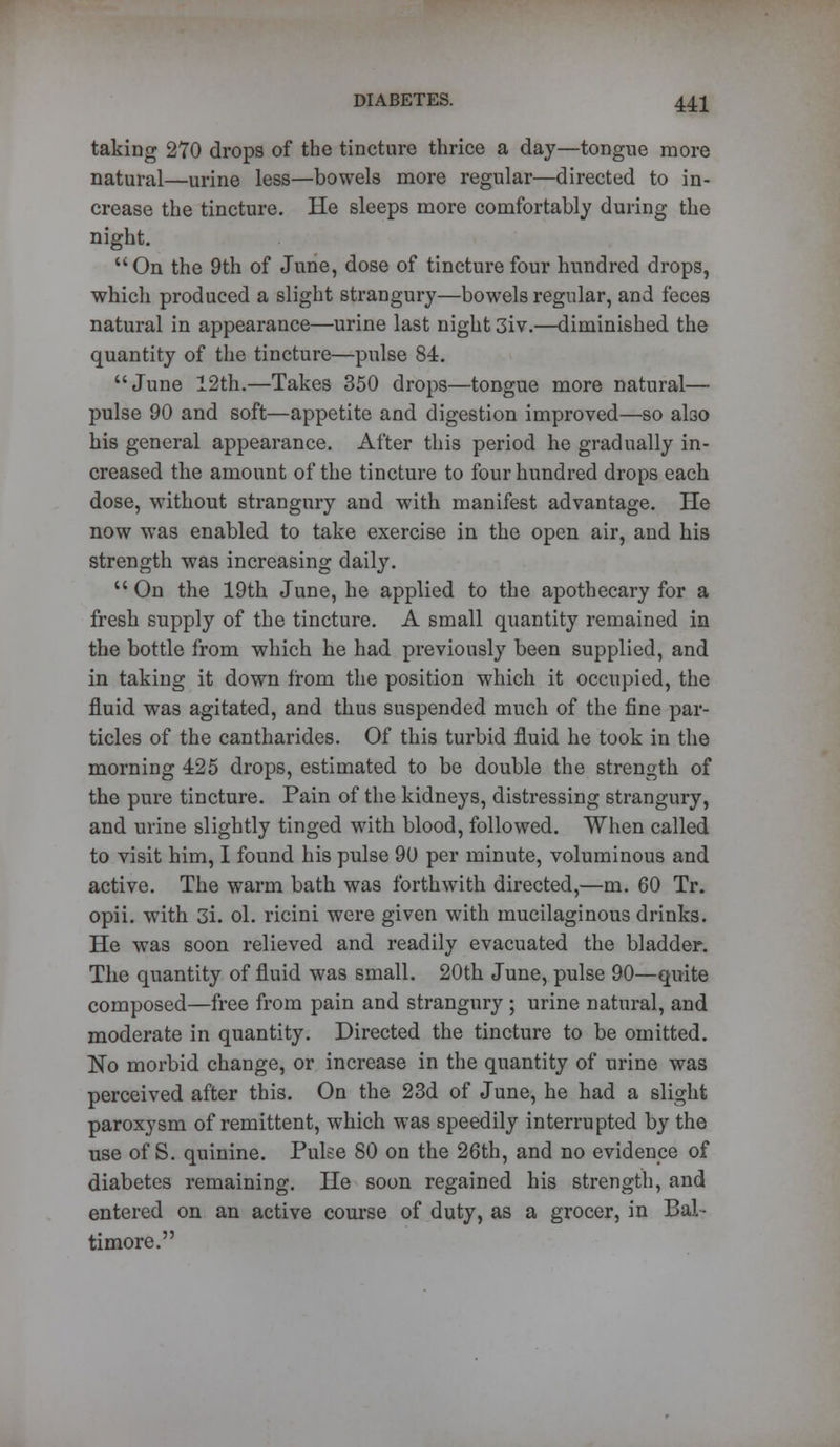 taking 270 drops of the tincture thrice a day—tongue more natural—urine less—bowels more regular—directed to in- crease the tincture. He sleeps more comfortably during the night. On the 9th of June, dose of tincture four hundred drops, which produced a slight strangury—bowels regular, and feces natural in appearance—urine last night 3iv.—diminished the quantity of the tincture—pulse 84. June 12th.—Takes 350 drops—tongue more natural— pulse 90 and soft—appetite and digestion improved—so also his general appearance. After this period he gradually in- creased the amount of the tincture to four hundred drops each dose, without strangury and with manifest advantage. He now was enabled to take exercise in the open air, and his strength was increasing daily.  On the 19th June, he applied to the apothecary for a fresh supply of the tincture. A small quantity remained in the bottle from which he had previously been supplied, and in taking it down from the position which it occupied, the fluid was agitated, and thus suspended much of the fine par- ticles of the cantharides. Of this turbid fluid he took in the morning 425 drops, estimated to be double the strength of the pure tincture. Pain of the kidneys, distressing strangury, and urine slightly tinged with blood, followed. When called to visit him, I found his pulse 90 per minute, voluminous and active. The warm bath was forthwith directed,—m. 60 Tr. opii. with 3i. ol. ricini were given with mucilaginous drinks. He was soon relieved and readily evacuated the bladder. The quantity of fluid was small. 20th June, pulse 90—quite composed—free from pain and strangury ; urine natural, and moderate in quantity. Directed the tincture to be omitted. No morbid change, or increase in the quantity of urine was perceived after this. On the 23d of June, he had a slight paroxysm of remittent, which was speedily interrupted by the use of S. quinine. Pulse 80 on the 26th, and no evidence of diabetes remaining. He soon regained his strength, and entered on an active course of duty, as a grocer, in Bal- timore.