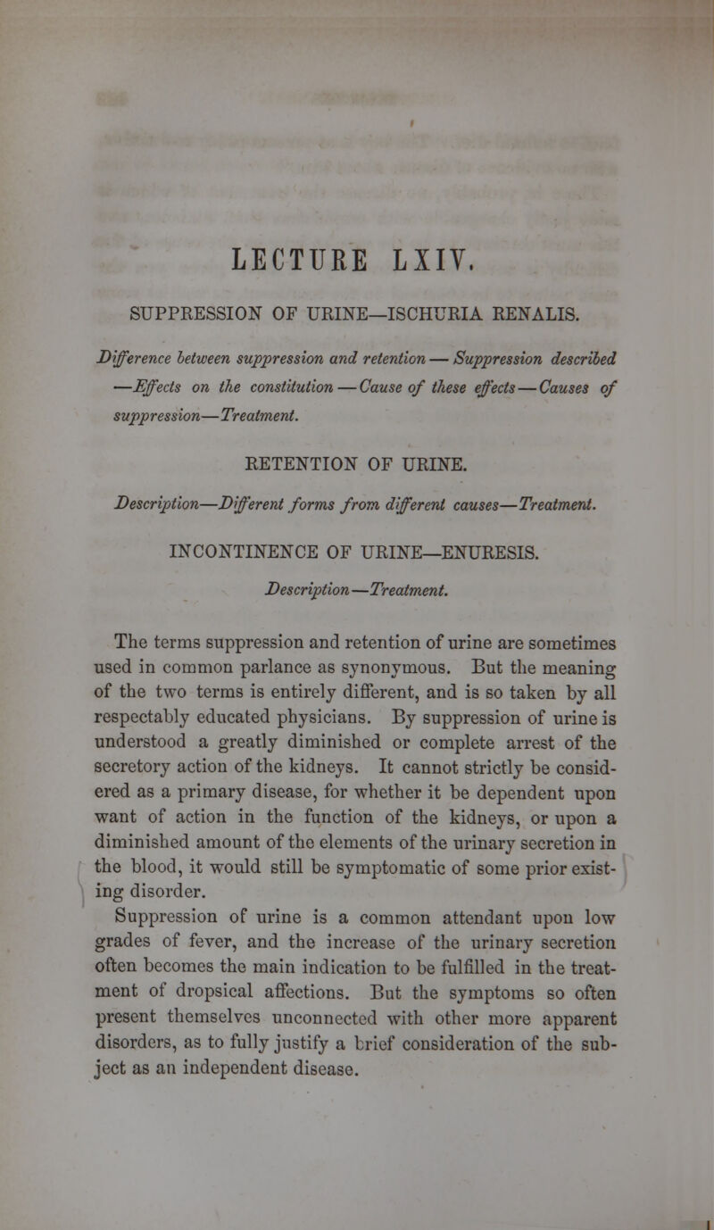 LECTURE LIIV. SUPPRESSION OF URINE—ISCHURIA RENALIS. Difference between suppression and retention — Suppression described —Effects on the constitution — Cause of these effects — Causes of suppression—Treatment. RETENTION OF URINE. Description—Different forms from different causes—Treatment. INCONTINENCE OF URINE—ENURESIS. Description —Treatment. The terms suppression and retention of urine are sometimes used in common parlance as synonymous. But the meaning of the two terms is entirely different, and is so taken by all respectably educated physicians. By suppression of urine is understood a greatly diminished or complete arrest of the secretory action of the kidneys. It cannot strictly be consid- ered as a primary disease, for whether it be dependent upon want of action in the function of the kidneys, or upon a diminished amount of the elements of the urinary secretion in the blood, it would still be symptomatic of some prior exist- ing disorder. Suppression of urine is a common attendant upon low grades of fever, and the increase of the urinary secretion often becomes the main indication to be fulfilled in the treat- ment of dropsical affections. But the symptoms so often present themselves unconnected with other more apparent disorders, as to fully justify a brief consideration of the sub- ject as an independent disease.