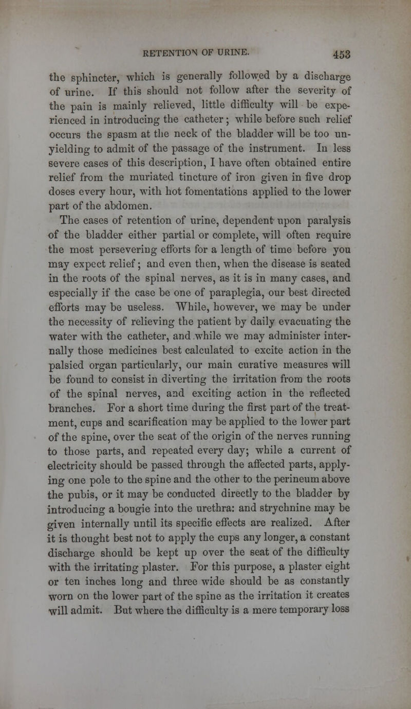 the sphincter, which is generally followed by a discharge of urine. If this should not follow after the severity of the pain is mainly relieved, little difficulty will be expe- rienced in introducing the catheter; while before such relief occurs the spasm at the neck of the bladder will be too un- yielding to admit of the passage of the instrument. In less severe cases of this description, I have often obtained entire relief from the muriated tincture of iron given in five drop doses every hour, with hot fomentations applied to the lower part of the abdomen. The cases of retention of urine, dependent upon paralysis of the bladder either partial or complete, will often require the most persevering efforts for a length of time before you may expect relief; and even then, when the disease is seated in the roots of the spinal nerves, as it is in many cases, and especially if the case be one of paraplegia, our best directed efforts may be useless. While, however, we may be under the necessity of relieving the patient by daily evacuating the water with the catheter, and while we may administer inter- nally those medicines best calculated to excite action in the palsied organ particularly, our main curative measures will be found to consist in diverting the irritation from the roots of the spinal nerves, and exciting action in the reflected branches. For a short time during the first part of the treat- ment, cups and scarification may be applied to the lower part of the spine, over the seat of the origin of the nerves running to those parts, and repeated every day; while a current of electricity should be passed through the affected parts, apply- ing one pole to the spine and the other to the perineum above the pubis, or it may be conducted directly to the bladder by introducing a bougie into the urethra: and strychnine may be given internally until its specific effects are realized. After it is thought best not to apply the cups any longer, a constant discharge should be kept up over the seat of the difficulty with the irritating plaster. For this purpose, a plaster eight or ten inches long and three wide should be as constantly worn on the lower part of the spine as the irritation it creates will admit. But where the difficulty is a mere temporary loss