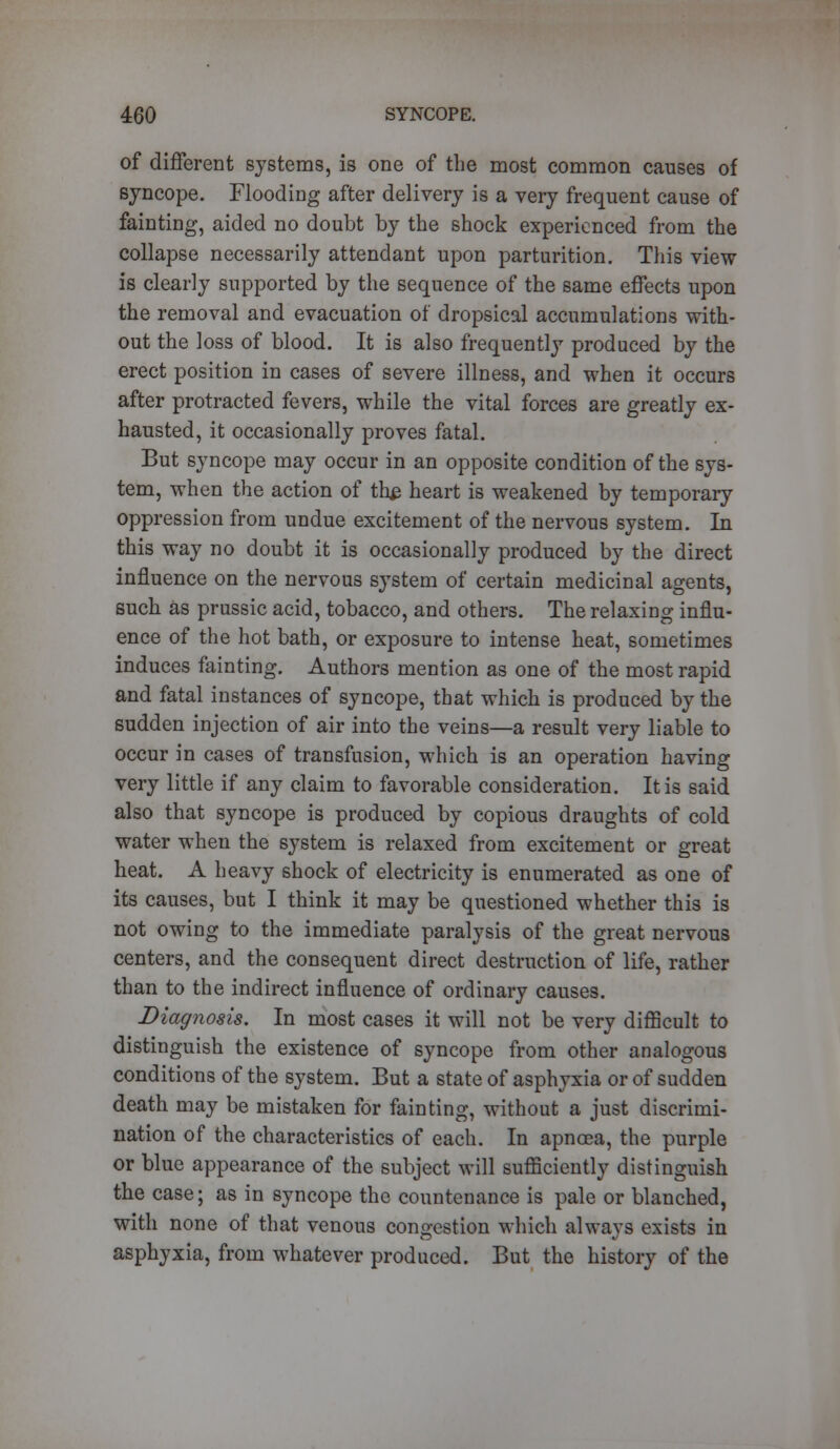 of different systems, is one of the most common causes of syncope. Flooding after delivery is a very frequent cause of fainting, aided no doubt by the shock experienced from the collapse necessarily attendant upon parturition. This view is clearly supported by the sequence of the same effects upon the removal and evacuation of dropsical accumulations with- out the loss of blood. It is also frequently produced by the erect position in cases of severe illness, and when it occurs after protracted fevers, while the vital forces are greatly ex- hausted, it occasionally proves fatal. But syncope may occur in an opposite condition of the sys- tem, when the action of th$ heart is weakened by temporary oppression from undue excitement of the nervous system. In this way no doubt it is occasionally produced by the direct influence on the nervous system of certain medicinal agents, such as prussic acid, tobacco, and others. The relaxing influ- ence of the hot bath, or exposure to intense heat, sometimes induces fainting. Authors mention as one of the most rapid and fatal instances of syncope, that which is produced by the sudden injection of air into the veins—a result very liable to occur in cases of transfusion, which is an operation having very little if any claim to favorable consideration. It is said also that syncope is produced by copious draughts of cold water when the system is relaxed from excitement or great heat. A heavy shock of electricity is enumerated as one of its causes, but I think it may be questioned whether this is not owing to the immediate paralysis of the great nervous centers, and the consequent direct destruction of life, rather than to the indirect influence of ordinary causes. Diagnosis. In most cases it will not be very difficult to distinguish the existence of syncope from other analogous conditions of the system. But a state of asphyxia or of sudden death may be mistaken for fainting, without a just discrimi- nation of the characteristics of each. In apnoea, the purple or blue appearance of the subject will sufficiently distinguish the case; as in syncope the countenance is pale or blanched, with none of that venous congestion which always exists in asphyxia, from whatever produced. But the history of the