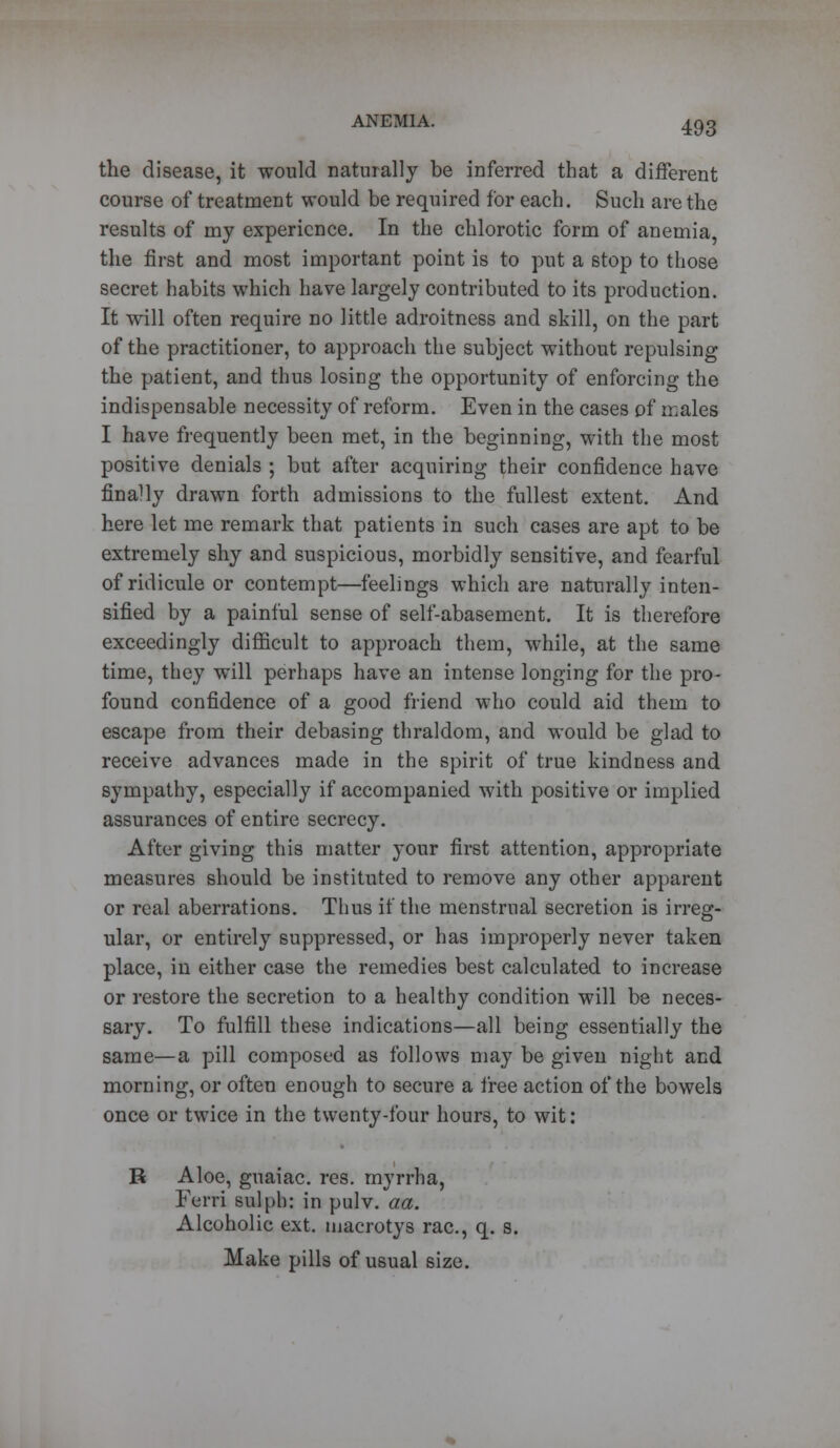 the disease, it would naturally be inferred that a different course of treatment would be required for each. Such are the results of my experience. In the chlorotic form of anemia, the first and most important point is to put a stop to those secret habits which have largely contributed to its production. It will often require no little adroitness and skill, on the part of the practitioner, to approach the subject without repulsing the patient, and thus losing the opportunity of enforcing the indispensable necessity of reform. Even in the cases of males I have frequently been met, in the beginning, with the most positive denials ; but after acquiring their confidence have finally drawn forth admissions to the fullest extent. And here let me remark that patients in such cases are apt to be extremely shy and suspicious, morbidly sensitive, and fearful of ridicule or contempt—feelings which are naturally inten- sified by a painful sense of self-abasement. It is therefore exceedingly difficult to approach them, while, at the same time, they will perhaps have an intense longing for the pro- found confidence of a good friend who could aid them to escape from their debasing thraldom, and would be glad to receive advances made in the spirit of true kindness and sympathy, especially if accompanied with positive or implied assurances of entire secrecy. After giving this matter your first attention, appropriate measures should be instituted to remove any other apparent or real aberrations. Thus if the menstrual secretion is irreg- ular, or entirely suppressed, or has improperly never taken place, in either case the remedies best calculated to increase or restore the secretion to a healthy condition will be neces- sary. To fulfill these indications—all being essentially the same—a pill composed as follows may be given night and morning, or often enough to secure a free action of the bowels once or twice in the twenty-four hours, to wit: R Aloe, guaiac. res. myrrha, Ferri sulph: in pulv. aa. Alcoholic ext. inacrotys rac, q. s. Make pills of usual size.