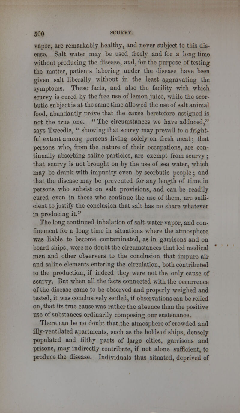 vapor, are remarkably healthy, and never subject to this dis- ease. Salt water may be used freely and for a long time without producing the disease, and, for the purpose of testing the matter, patients laboring under the disease have been given salt liberally without in the least aggravating the symptoms. These facts, and also the facility with which scurvy is cured by the free use of lemon juice, while the scor- butic subject is at the same time allowed the use of salt animal food, abundantly prove that the cause heretofore assigned is not the true one. The circumstances we have adduced, says Tweedie,  showing that scurvy may prevail to a fright- ful extent among persons living solely on fresh meat; that persons who, from the nature of their occupations, are con- tinually absorbing saline particles, are exempt from scurvy ; that scurvy is not brought on by the use of sea water, which may be drank with impunity even by scorbutic people ; and that the disease may be prevented for any length of time in persons who subsist on salt provisions, and can be readily cured even in those who continue the use of them, are suffi- cient to justify the conclusion that salt has no share whatever in producing it. The long continued inhalation of salt-water vapor, and con- finement for a long time in situations where the atmosphere was liable to become contaminated, as in garrisons and on board ships, were no doubt the circumstances that led medical men and other observers to the conclusion that impure air and saline elements entering the circulation, both contributed to the production, if indeed they were not the only cause of scurvy. But when all the facts connected with the occurrence of the disease came to be obseived and properly weighed and tested, it was conclusively settled, if observations can be relied on, that its true cause was rather the absence than the positive use of substances ordinarily composing our sustenance. There can be no doubt that the atmosphere of crowded and illy-ventilated apartments, such as the holds of ships, densely populated and filthy parts of large cities, garrisons and prisons, may indirectly contribute, if not alone sufficient, to produce the disease. Individuals thus situated, deprived of