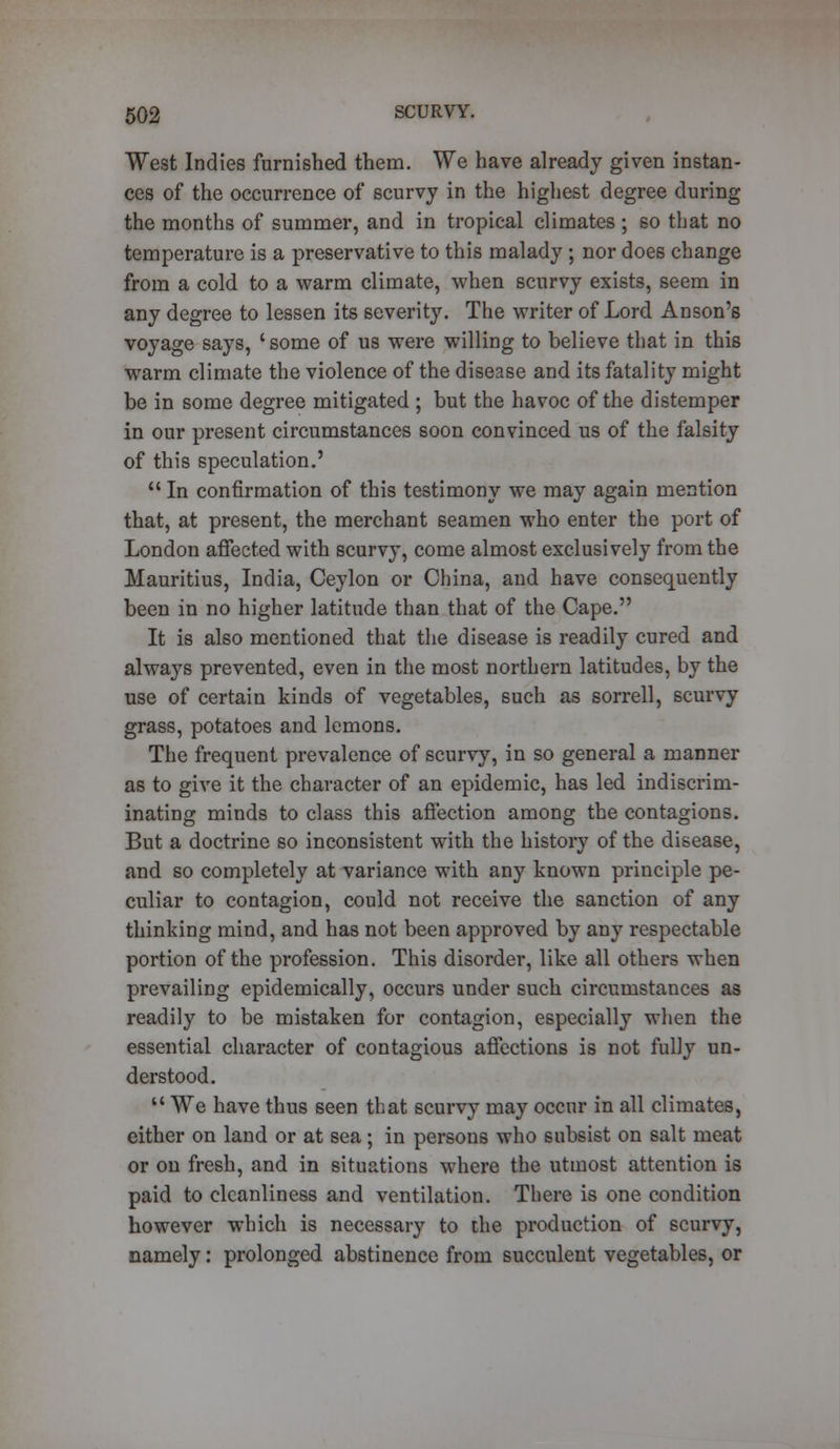 West Indies furnished them. We have already given instan- ces of the occurrence of scurvy in the highest degree during the months of summer, and in tropical climates ; so that no temperature is a preservative to this malady ; nor does change from a cold to a warm climate, when scurvy exists, seem in any degree to lessen its severity. The writer of Lord Anson's voyage says, 'some of us were willing to believe that in this warm climate the violence of the disease and its fatality might be in some degree mitigated ; but the havoc of the distemper in our present circumstances soon convinced us of the falsity of this speculation.'  In confirmation of this testimony we may again mention that, at present, the merchant seamen who enter the port of London affected with scurvy, come almost exclusively from the Mauritius, India, Ceylon or China, and have consequently been in no higher latitude than that of the Cape. It is also mentioned that the disease is readily cured and always prevented, even in the most northern latitudes, by the use of certain kinds of vegetables, such as sorrell, scurvy grass, potatoes and lemons. The frequent prevalence of scurvy, in so general a manner as to give it the character of an epidemic, has led indiscrim- inating minds to class this affection among the contagions. But a doctrine so inconsistent with the history of the disease, and so completely at variance with any known principle pe- culiar to contagion, could not receive the sanction of any thinking mind, and has not been approved by any respectable portion of the profession. This disorder, like all others when prevailing epidemically, occurs under such circumstances as readily to be mistaken for contagion, especially when the essential character of contagious affections is not fully un- derstood.  We have thus seen that scurvy may occur in all climates, either on land or at sea; in persons who subsist on salt meat or on fresh, and in situations where the utmost attention is paid to cleanliness and ventilation. There is one condition however which is necessary to the production of scurvy, namely: prolonged abstinence from succulent vegetables, or