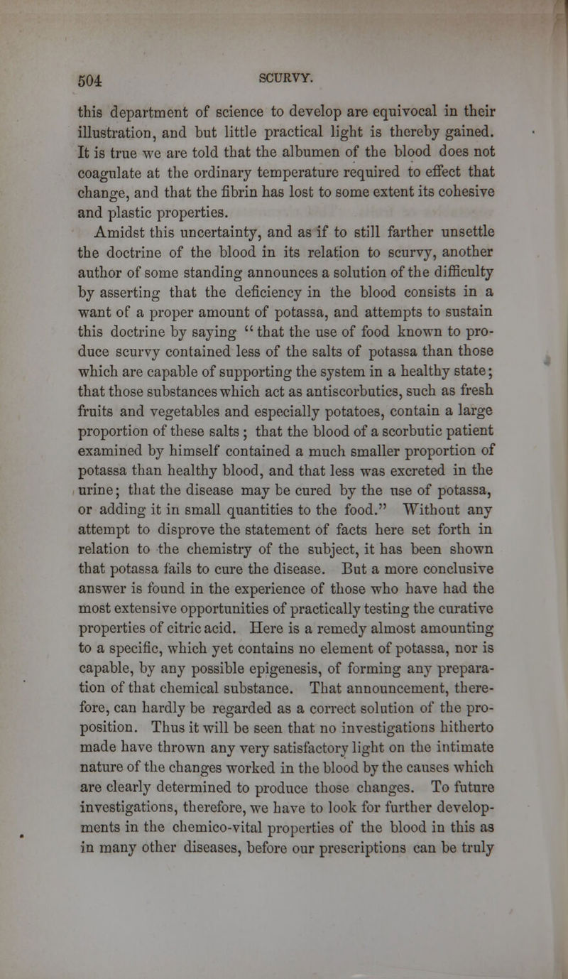 this department of science to develop are equivocal in their illustration, and but little practical light is thereby gained. It is true we are told that the albumen of the blood does not coagulate at the ordinary temperature required to effect that change, and that the fibrin has lost to some extent its cohesive and plastic properties. Amidst this uncertainty, and as if to still farther unsettle the doctrine of the blood in its relation to scurvy, another author of some standing announces a solution of the difficulty by asserting that the deficiency in the blood consists in a want of a proper amount of potassa, and attempts to sustain this doctrine by saying  that the use of food known to pro- duce scurvy contained less of the salts of potassa than those which are capable of supporting the system in a healthy state; that those substances which act as antiscorbutics, such as fresh fruits and vegetables and especially potatoes, contain a large proportion of these salts ; that the blood of a scorbutic patient examined by himself contained a much smaller proportion of potassa than healthy blood, and that less was excreted in the urine; that the disease may be cured by the use of potassa, or adding it in small quantities to the food. Without any attempt to disprove the statement of facts here set forth in relation to the chemistry of the subject, it has been shown that potassa fails to cure the disease. But a more conclusive answer is found in the experience of those who have had the most extensive opportunities of practically testing the curative properties of citric acid. Here is a remedy almost amounting to a specific, which yet contains no element of potassa, nor is capable, by any possible epigenesis, of forming any prepara- tion of that chemical substance. That announcement, there- fore, can hardly be regarded as a correct solution of the pro- position. Thus it will be seen that no investigations hitherto made have thrown any very satisfactory light on the intimate nature of the changes worked in the blood by the causes which are clearly determined to produce those changes. To future investigations, therefore, we have to look for further develop- ments in the chemico-vital properties of the blood in this as in many other diseases, before our prescriptions can be truly