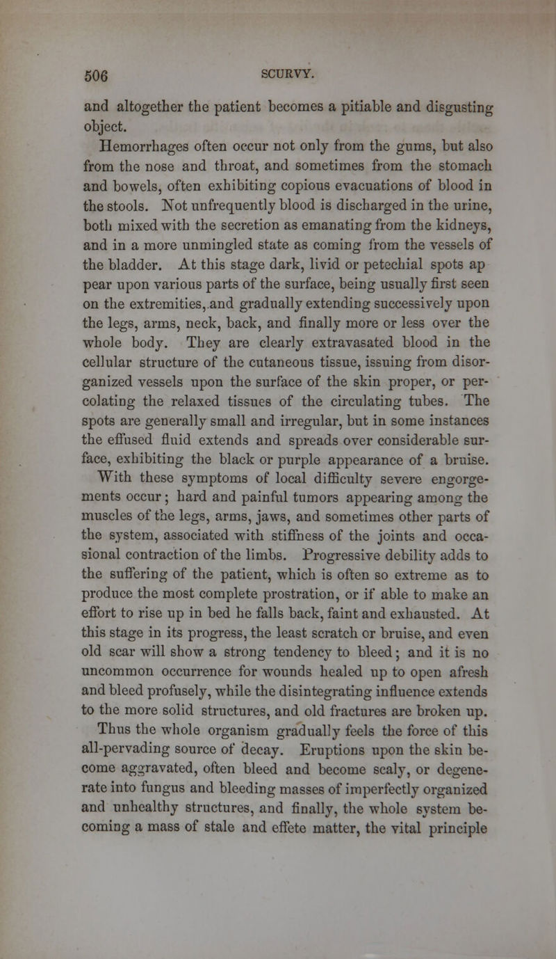 and altogether the patient becomes a pitiable and disgusting object. Hemorrhages often occur not only from the gums, but also from the nose and throat, and sometimes from the stomach and bowels, often exhibiting copious evacuations of blood in the stools. Not unfrequently blood is discharged in the urine, both mixed with the secretion as emanating from the kidneys, and in a more unmingled state as coming from the vessels of the bladder. At this stage dark, livid or petechial spots ap pear upon various parts of the surface, being usually first seen on the extremities,.and gradually extending successively upon the legs, arms, neck, back, and finally more or less over the whole body. They are clearly extravasated blood in the Cellular structure of the cutaneous tissue, issuing from disor- ganized vessels upon the surface of the skin proper, or per- colating the relaxed tissues of the circulating tubes. The spots are generally small and irregular, but in some instances the effused fluid extends and spreads over considerable sur- face, exhibiting the black or purple appearance of a bruise. With these symptoms of local difficulty severe engorge- ments occur ; hard and painful tumors appearing among the muscles of the legs, arms, jaws, and sometimes other parts of the system, associated with stiffness of the joints and occa- sional contraction of the limbs. Progressive debility adds to the suffering of the patient, which is often so extreme as to produce the most complete prostration, or if able to make an effort to rise up in bed he falls back, faint and exhausted. At this stage in its progress, the least scratch or bruise, and even old scar will show a strong tendency to bleed; and it is no uncommon occurrence for wounds healed up to open afresh and bleed profusely, while the disintegrating influence extends to the more solid structures, and old fractures are broken up. Thus the whole organism gradually feels the force of this all-pervading source of decay. Eruptions upon the skin be- come aggravated, often bleed and become scaly, or degene- rate into fungus and bleeding masses of imperfectly organized and unhealthy structures, and finally, the whole system be- coming a mass of stale and effete matter, the vital principle