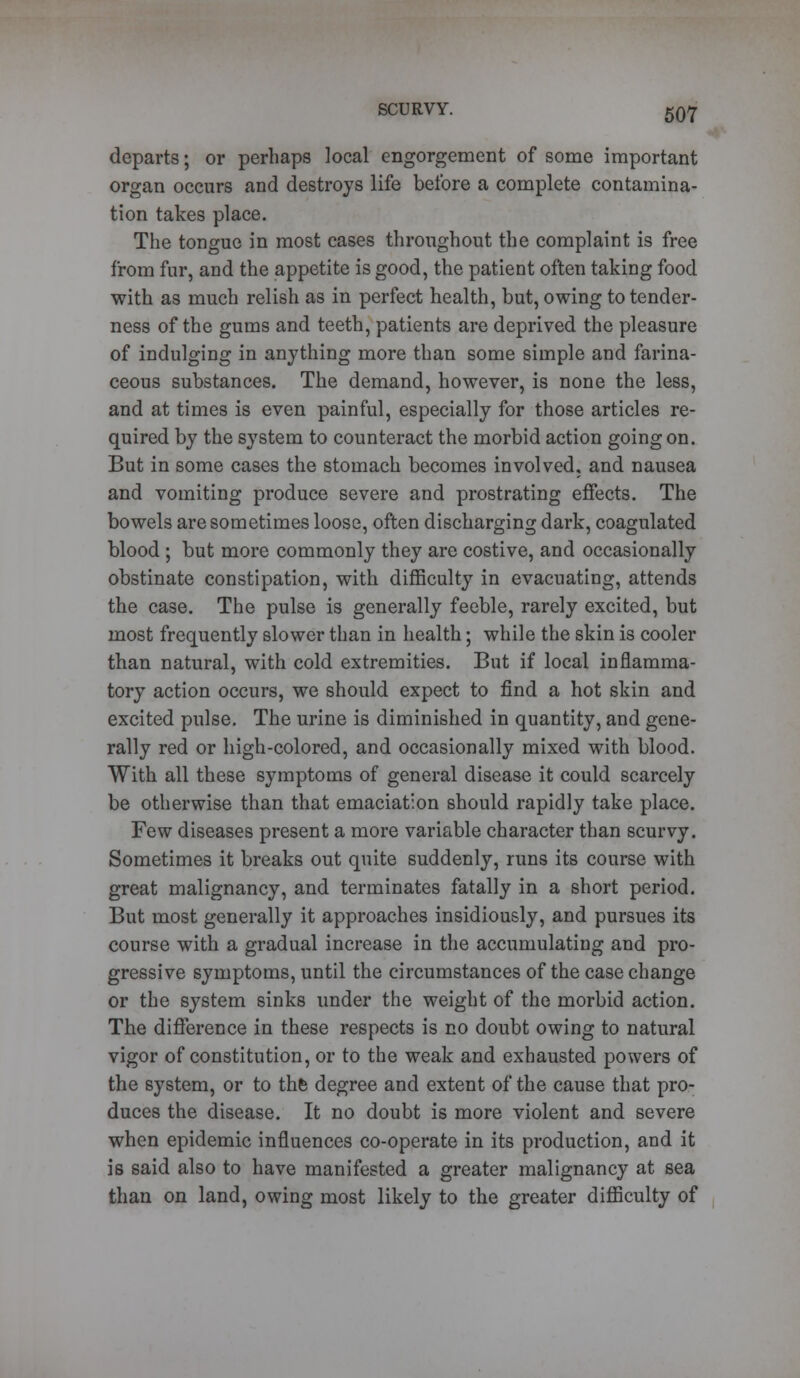 departs; or perhaps local engorgement of some important organ occurs and destroys life before a complete contamina- tion takes place. The tongue in most cases throughout the complaint is free from fur, and the appetite is good, the patient often taking food with as much relish as in perfect health, but, owing to tender- ness of the gums and teeth, patients are deprived the pleasure of indulging in anything more than some simple and farina- ceous substances. The demand, however, is none the less, and at times is even painful, especially for those articles re- quired by the system to counteract the morbid action going on. But in some cases the stomach becomes involved, and nausea and vomiting produce severe and prostrating effects. The bowels are sometimes loose, often discharging dark, coagulated blood ; but more commonly they are costive, and occasionally obstinate constipation, with difficulty in evacuating, attends the case. The pulse is generally feeble, rarely excited, but most frequently slower than in health; while the skin is cooler than natural, with cold extremities. But if local inflamma- tory action occurs, we should expect to find a hot skin and excited pulse. The urine is diminished in quantity, and gene- rally red or high-colored, and occasionally mixed with blood. With all these symptoms of general disease it could scarcely be otherwise than that emaciation should rapidly take place. Few diseases present a more variable character than scurvy. Sometimes it breaks out quite suddenly, runs its course with great malignancy, and terminates fatally in a short period. But most generally it approaches insidiously, and pursues its course with a gradual increase in the accumulating and pro- gressive symptoms, until the circumstances of the case change or the system sinks under the weight of the morbid action. The difference in these respects is no doubt owing to natural vigor of constitution, or to the weak and exhausted powers of the system, or to thfc degree and extent of the cause that pro- duces the disease. It no doubt is more violent and severe when epidemic influences co-operate in its production, and it is said also to have manifested a greater malignancy at sea than on land, owing most likely to the greater difficulty of